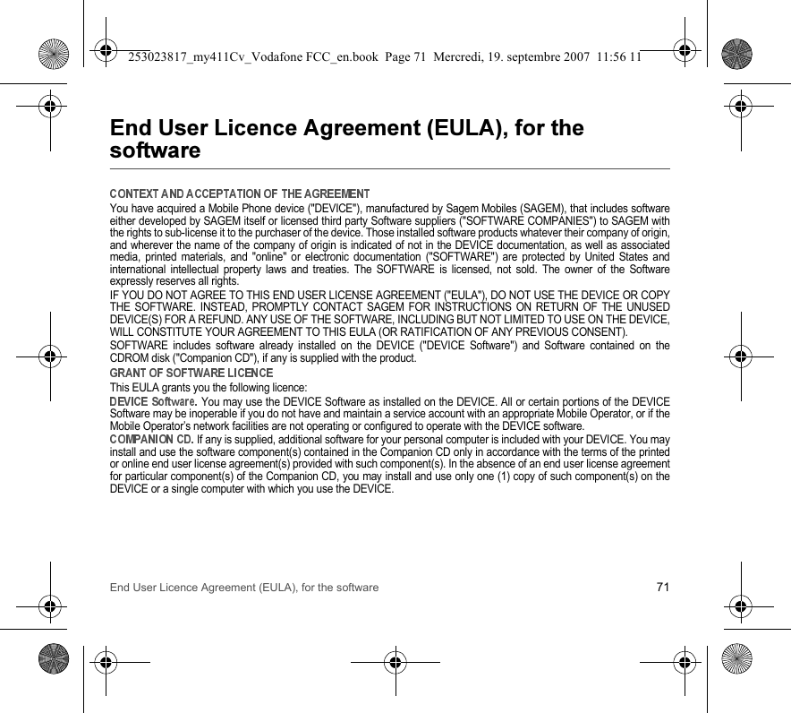 End User Licence Agreement (EULA), for the software 71&quot;&apos;(&quot;&apos;)*  +You have acquired a Mobile Phone device (&quot;DEVICE&quot;), manufactured by Sagem Mobiles (SAGEM), that includes softwareeither developed by SAGEM itself or licensed third party Software suppliers (&quot;SOFTWARE COMPANIES&quot;) to SAGEM withthe rights to sub-license it to the purchaser of the device. Those installed software products whatever their company of origin,and wherever the name of the company of origin is indicated of not in the DEVICE documentation, as well as associatedmedia, printed materials, and &quot;online&quot; or electronic documentation (&quot;SOFTWARE&quot;) are protected by United States andinternational intellectual property laws and treaties. The SOFTWARE is licensed, not sold. The owner of the Softwareexpressly reserves all rights.IF YOU DO NOT AGREE TO THIS END USER LICENSE AGREEMENT (&quot;EULA&quot;), DO NOT USE THE DEVICE OR COPYTHE SOFTWARE. INSTEAD, PROMPTLY CONTACT SAGEM FOR INSTRUCTIONS ON RETURN OF THE UNUSEDDEVICE(S) FOR A REFUND. ANY USE OF THE SOFTWARE, INCLUDING BUT NOT LIMITED TO USE ON THE DEVICE,WILL CONSTITUTE YOUR AGREEMENT TO THIS EULA (OR RATIFICATION OF ANY PREVIOUS CONSENT).SOFTWARE includes software already installed on the DEVICE (&quot;DEVICE Software&quot;) and Software contained on theCDROM disk (&quot;Companion CD&quot;), if any is supplied with the product.This EULA grants you the following licence: You may use the DEVICE Software as installed on the DEVICE. All or certain portions of the DEVICESoftware may be inoperable if you do not have and maintain a service account with an appropriate Mobile Operator, or if theMobile Operator’s network facilities are not operating or configured to operate with the DEVICE software. If any is supplied, additional software for your personal computer is included with your DEVICE. You mayinstall and use the software component(s) contained in the Companion CD only in accordance with the terms of the printedor online end user license agreement(s) provided with such component(s). In the absence of an end user license agreementfor particular component(s) of the Companion CD, you may install and use only one (1) copy of such component(s) on theDEVICE or a single computer with which you use the DEVICE.253023817_my411Cv_Vodafone FCC_en.book  Page 71  Mercredi, 19. septembre 2007  11:56 11
