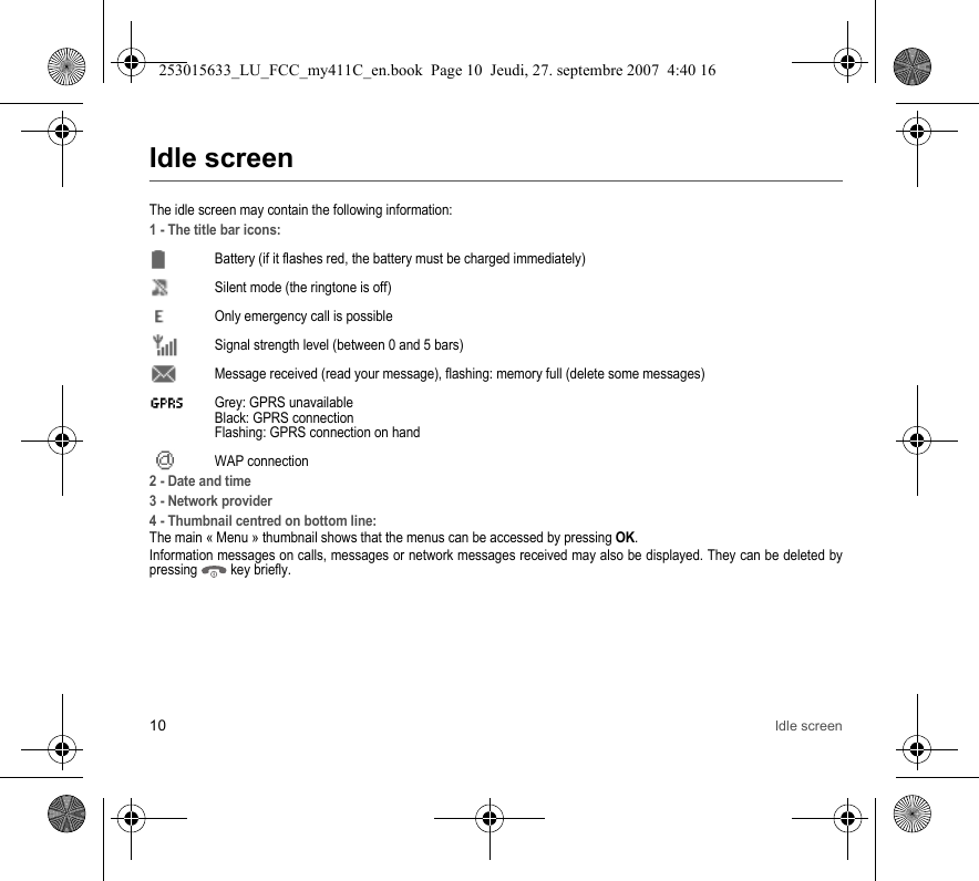 10 Idle screenIdle screenThe idle screen may contain the following information:1 - The title bar icons:Battery (if it flashes red, the battery must be charged immediately)Silent mode (the ringtone is off)  Only emergency call is possibleSignal strength level (between 0 and 5 bars)  Message received (read your message), flashing: memory full (delete some messages)  Grey: GPRS unavailable Black: GPRS connection Flashing: GPRS connection on hand WAP connection2 - Date and time3 - Network provider4 - Thumbnail centred on bottom line:The main « Menu » thumbnail shows that the menus can be accessed by pressing OK. Information messages on calls, messages or network messages received may also be displayed. They can be deleted by pressing   key briefly.253015633_LU_FCC_my411C_en.book  Page 10  Jeudi, 27. septembre 2007  4:40 16