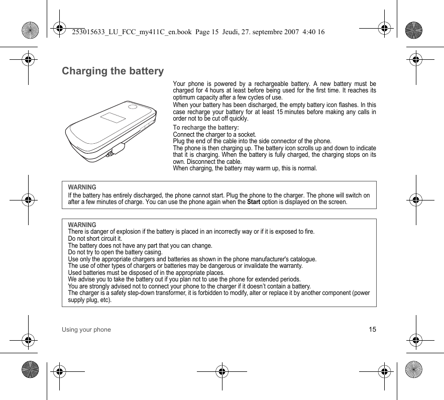 Using your phone 15Charging the batteryYour phone is powered by a rechargeable battery. A new battery must be charged for 4 hours at least before being used for the first time. It reaches its optimum capacity after a few cycles of use. When your battery has been discharged, the empty battery icon flashes. In this case recharge your battery for at least 15 minutes before making any calls in order not to be cut off quickly.To recharge the battery:Connect the charger to a socket.Plug the end of the cable into the side connector of the phone.The phone is then charging up. The battery icon scrolls up and down to indicate that it is charging. When the battery is fully charged, the charging stops on its own. Disconnect the cable.When charging, the battery may warm up, this is normal. WARNINGIf the battery has entirely discharged, the phone cannot start. Plug the phone to the charger. The phone will switch on after a few minutes of charge. You can use the phone again when the Start option is displayed on the screen.WARNINGThere is danger of explosion if the battery is placed in an incorrectly way or if it is exposed to fire.Do not short circuit it.The battery does not have any part that you can change.Do not try to open the battery casing.Use only the appropriate chargers and batteries as shown in the phone manufacturer&apos;s catalogue.The use of other types of chargers or batteries may be dangerous or invalidate the warranty.Used batteries must be disposed of in the appropriate places. We advise you to take the battery out if you plan not to use the phone for extended periods.You are strongly advised not to connect your phone to the charger if it doesn’t contain a battery.The charger is a safety step-down transformer, it is forbidden to modify, alter or replace it by another component (power supply plug, etc).253015633_LU_FCC_my411C_en.book  Page 15  Jeudi, 27. septembre 2007  4:40 16