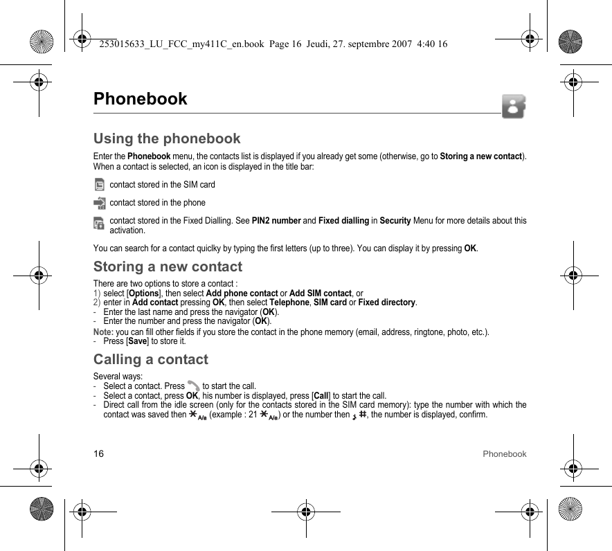 16 PhonebookPhonebookUsing the phonebookEnter the Phonebook menu, the contacts list is displayed if you already get some (otherwise, go to Storing a new contact).When a contact is selected, an icon is displayed in the title bar:contact stored in the SIM cardcontact stored in the phonecontact stored in the Fixed Dialling. See PIN2 number and Fixed dialling in Security Menu for more details about this activation.You can search for a contact quiclky by typing the first letters (up to three). You can display it by pressing OK.Storing a new contactThere are two options to store a contact :1) select [Options], then select Add phone contact or Add SIM contact, or2) enter in Add contact pressing OK, then select Telephone, SIM card or Fixed directory.-Enter the last name and press the navigator (OK).-Enter the number and press the navigator (OK).Note: you can fill other fields if you store the contact in the phone memory (email, address, ringtone, photo, etc.).-Press [Save] to store it.Calling a contactSeveral ways:-Select a contact. Press  to start the call.-Select a contact, press OK, his number is displayed, press [Call] to start the call.-Direct call from the idle screen (only for the contacts stored in the SIM card memory): type the number with which the contact was saved then   (example : 21  ) or the number then  , the number is displayed, confirm.253015633_LU_FCC_my411C_en.book  Page 16  Jeudi, 27. septembre 2007  4:40 16