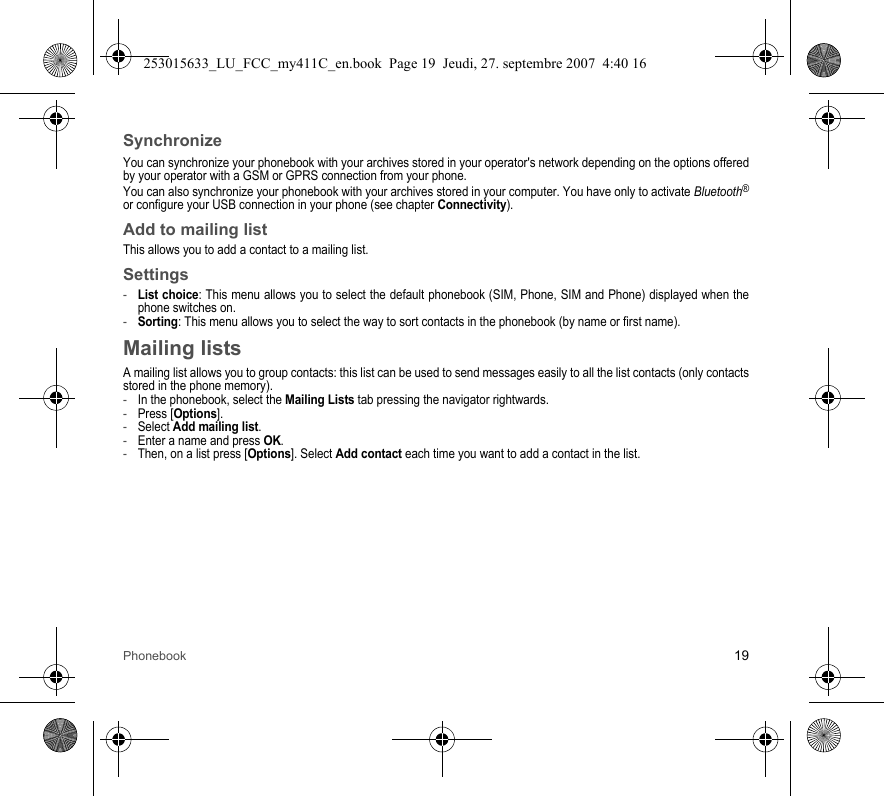 Phonebook 19SynchronizeYou can synchronize your phonebook with your archives stored in your operator&apos;s network depending on the options offered by your operator with a GSM or GPRS connection from your phone.You can also synchronize your phonebook with your archives stored in your computer. You have only to activate Bluetooth®or configure your USB connection in your phone (see chapter Connectivity).Add to mailing listThis allows you to add a contact to a mailing list.Settings-List choice: This menu allows you to select the default phonebook (SIM, Phone, SIM and Phone) displayed when the phone switches on.-Sorting: This menu allows you to select the way to sort contacts in the phonebook (by name or first name).Mailing listsA mailing list allows you to group contacts: this list can be used to send messages easily to all the list contacts (only contacts stored in the phone memory). -In the phonebook, select the Mailing Lists tab pressing the navigator rightwards.-Press [Options].-Select Add mailing list.-Enter a name and press OK.-Then, on a list press [Options]. Select Add contact each time you want to add a contact in the list.253015633_LU_FCC_my411C_en.book  Page 19  Jeudi, 27. septembre 2007  4:40 16