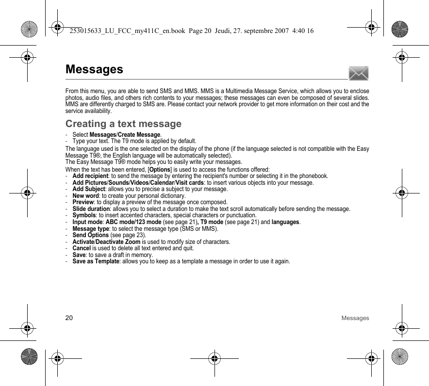 20 MessagesMessagesFrom this menu, you are able to send SMS and MMS. MMS is a Multimedia Message Service, which allows you to enclose photos, audio files, and others rich contents to your messages; these messages can even be composed of several slides. MMS are differently charged to SMS are. Please contact your network provider to get more information on their cost and the service availability. Creating a text message-Select Messages/Create Message.-Type your text. The T9 mode is applied by default.The language used is the one selected on the display of the phone (if the language selected is not compatible with the Easy Message T9®, the English language will be automatically selected).The Easy Message T9® mode helps you to easily write your messages.When the text has been entered, [Options] is used to access the functions offered:-Add recipient: to send the message by entering the recipient&apos;s number or selecting it in the phonebook.-Add Pictures/Sounds/Videos/Calendar/Visit cards: to insert various objects into your message.-Add Subject: allows you to precise a subject to your message.-New word: to create your personal dictionary.-Preview: to display a preview of the message once composed.-Slide duration: allows you to select a duration to make the text scroll automatically before sending the message.-Symbols: to insert accented characters, special characters or punctuation.-Input mode: ABC mode/123 mode (see page 21), T9 mode (see page 21) and languages.-Message type: to select the message type (SMS or MMS).-Send Options (see page 23).-Activate/Deactivate Zoom is used to modify size of characters.-Cancel is used to delete all text entered and quit.-Save: to save a draft in memory.-Save as Template: allows you to keep as a template a message in order to use it again.253015633_LU_FCC_my411C_en.book  Page 20  Jeudi, 27. septembre 2007  4:40 16