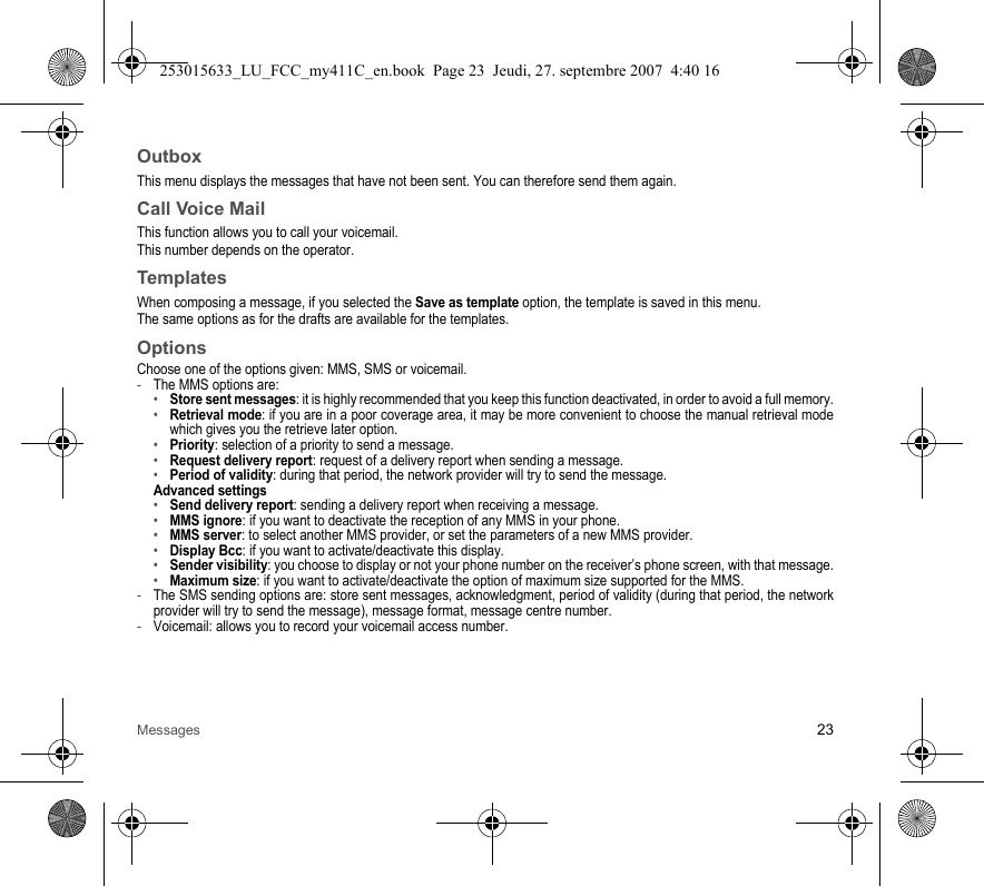 Messages 23OutboxThis menu displays the messages that have not been sent. You can therefore send them again.Call Voice MailThis function allows you to call your voicemail.This number depends on the operator.TemplatesWhen composing a message, if you selected the Save as template option, the template is saved in this menu.The same options as for the drafts are available for the templates.OptionsChoose one of the options given: MMS, SMS or voicemail.-The MMS options are: •Store sent messages: it is highly recommended that you keep this function deactivated, in order to avoid a full memory.•Retrieval mode: if you are in a poor coverage area, it may be more convenient to choose the manual retrieval mode which gives you the retrieve later option.•Priority: selection of a priority to send a message.•Request delivery report: request of a delivery report when sending a message.•Period of validity: during that period, the network provider will try to send the message.Advanced settings•Send delivery report: sending a delivery report when receiving a message.•MMS ignore: if you want to deactivate the reception of any MMS in your phone.•MMS server: to select another MMS provider, or set the parameters of a new MMS provider.•Display Bcc: if you want to activate/deactivate this display.•Sender visibility: you choose to display or not your phone number on the receiver’s phone screen, with that message.•Maximum size: if you want to activate/deactivate the option of maximum size supported for the MMS.-The SMS sending options are: store sent messages, acknowledgment, period of validity (during that period, the network provider will try to send the message), message format, message centre number.-Voicemail: allows you to record your voicemail access number.253015633_LU_FCC_my411C_en.book  Page 23  Jeudi, 27. septembre 2007  4:40 16