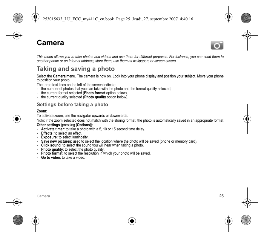 Camera 25CameraThis menu allows you to take photos and videos and use them for different purposes. For instance, you can send them to another phone or an Internet address, store them, use them as wallpapers or screen savers.Taking and saving a photoSelect the Camera menu. The camera is now on. Look into your phone display and position your subject. Move your phone to position your photo.The three text lines on the left of the screen indicate:-the number of photos that you can take with the photo and the format quality selected,-the current format selected (Photo format option below),-the current quality selected (Photo quality option below).Settings before taking a photoZoom:To activate zoom, use the navigator upwards or downwards.Note: if the zoom selected does not match with the storing format, the photo is automatically saved in an appropriate formatOther settings (pressing [Options]):-Activate timer: to take a photo with a 5, 10 or 15 second time delay.-Effects: to select an effect.-Exposure: to select luminosity.-Save new pictures: used to select the location where the photo will be saved (phone or memory card).-Click sound: to select the sound you will hear when taking a photo.-Photo quality: to select the photo quality.-Photo format: to select the resolution in which your photo will be saved. -Go to video: to take a video.253015633_LU_FCC_my411C_en.book  Page 25  Jeudi, 27. septembre 2007  4:40 16