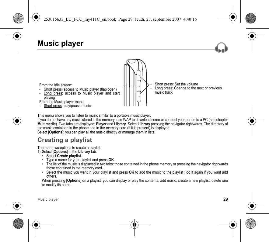 Music player 29Music playerThis menu allows you to listen to music similar to a portable music player.If you do not have any music stored in the memory, use WAP to download some or connect your phone to a PC (see chapter Multimedia). Two tabs are displayed: Player and Library. Select Library pressing the navigator rightwards. The directory of the music contained in the phone and in the memory card (if it is present) is displayed.Select [Options]: you can play all the music directly or manage them in lists.Creating a playlistThere are two options to create a playlist:1) Select [Options] in the Library tab.•Select Create playlist.•Type a name for your playlist and press OK.•The list of the music is displayed in two tabs: those contained in the phone memory or pressing the navigator rightwards those contained in the memory card.•Select the music you want in your playlist and press OK to add the music to the playlist ; do it again if you want add others.When pressing [Options] on a playlist, you can display or play the contents, add music, create a new playlist, delete one or modify its name.-Short press: Set the volume-Long press: Change to the next or previous music trackFrom the idle screen:-Short press: access to Music player (flap open)-Long press: access to Music player and start playingFrom the Music player menu:-Short press: play/pause music253015633_LU_FCC_my411C_en.book  Page 29  Jeudi, 27. septembre 2007  4:40 16