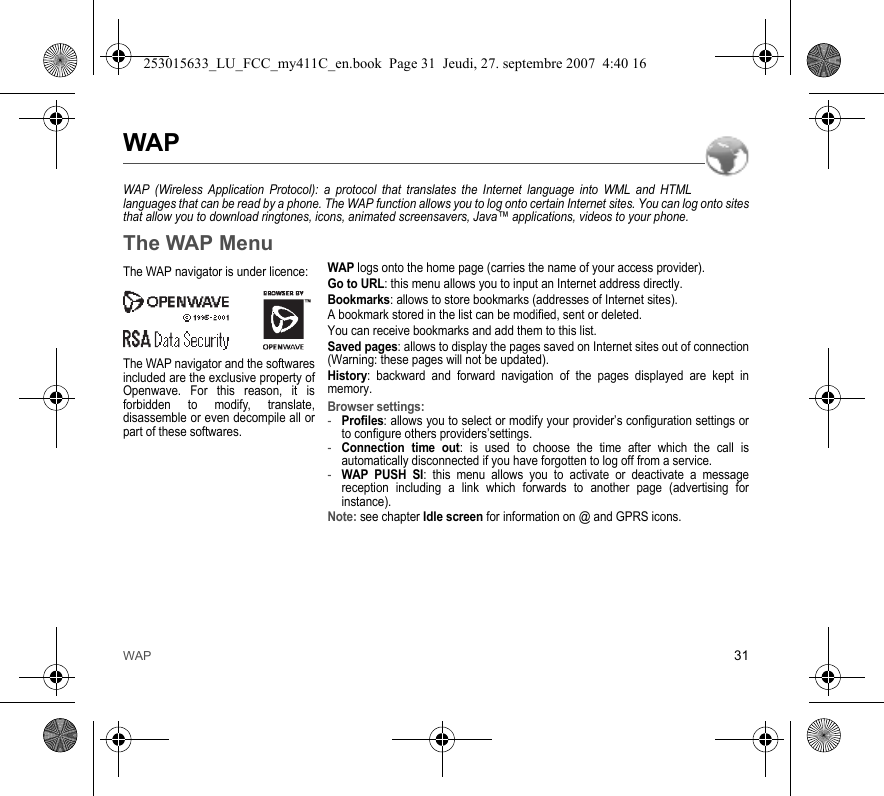 WAP 31WAPWAP (Wireless Application Protocol): a protocol that translates the Internet language into WML and HTML languages that can be read by a phone. The WAP function allows you to log onto certain Internet sites. You can log onto sites that allow you to download ringtones, icons, animated screensavers, Java™ applications, videos to your phone.The WAP MenuWAP logs onto the home page (carries the name of your access provider).Go to URL: this menu allows you to input an Internet address directly.Bookmarks: allows to store bookmarks (addresses of Internet sites).A bookmark stored in the list can be modified, sent or deleted.You can receive bookmarks and add them to this list.Saved pages: allows to display the pages saved on Internet sites out of connection (Warning: these pages will not be updated).History: backward and forward navigation of the pages displayed are kept in memory.Browser settings: -Profiles: allows you to select or modify your provider’s configuration settings or to configure others providers’settings.-Connection time out: is used to choose the time after which the call is automatically disconnected if you have forgotten to log off from a service.-WAP PUSH SI: this menu allows you to activate or deactivate a message reception including a link which forwards to another page (advertising for instance).Note: see chapter Idle screen for information on @ and GPRS icons.The WAP navigator is under licence:The WAP navigator and the softwares included are the exclusive property of Openwave. For this reason, it is forbidden to modify, translate, disassemble or even decompile all or part of these softwares.253015633_LU_FCC_my411C_en.book  Page 31  Jeudi, 27. septembre 2007  4:40 16