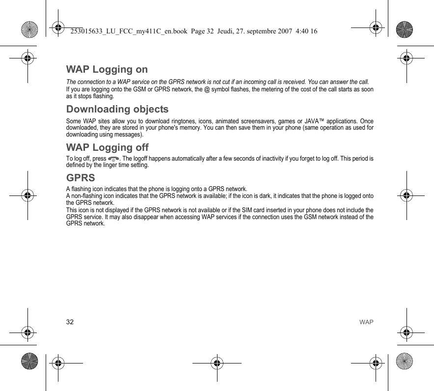 32 WAPWAP Logging onThe connection to a WAP service on the GPRS network is not cut if an incoming call is received. You can answer the call.If you are logging onto the GSM or GPRS network, the @ symbol flashes, the metering of the cost of the call starts as soon as it stops flashing.Downloading objectsSome WAP sites allow you to download ringtones, icons, animated screensavers, games or JAVA™ applications. Once downloaded, they are stored in your phone&apos;s memory. You can then save them in your phone (same operation as used for downloading using messages).WAP Logging offTo log off, press  . The logoff happens automatically after a few seconds of inactivity if you forget to log off. This period is defined by the linger time setting.GPRSA flashing icon indicates that the phone is logging onto a GPRS network. A non-flashing icon indicates that the GPRS network is available; if the icon is dark, it indicates that the phone is logged onto the GPRS network.This icon is not displayed if the GPRS network is not available or if the SIM card inserted in your phone does not include the GPRS service. It may also disappear when accessing WAP services if the connection uses the GSM network instead of the GPRS network.253015633_LU_FCC_my411C_en.book  Page 32  Jeudi, 27. septembre 2007  4:40 16