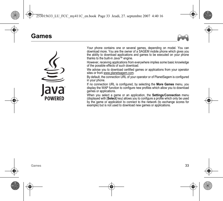 Games 33GamesYour phone contains one or several games, depending on model. You can download more. You are the owner of a SAGEM mobile phone which gives you the ability to download applications and games to be executed on your phone thanks to the built-in Java™ engine.However, receiving applications from everywhere implies some basic knowledge of the possible effects of such download.We advise you to download certified games or applications from your operator sites or from www.planetsagem.com.By default, the connection URL of your operator or of PlanetSagem is configured in your phone.If no connection URL is configured, by selecting the More Games menu, you display the WAP function to configure new profiles which allow you to download games or applications.When you select a game or an application, the Settings/Connection menu (displayed with [Select] key) allows you to configure a profile which only be used by the game or application to connect to the network (to exchange scores for example) but is not used to download new games or applications.253015633_LU_FCC_my411C_en.book  Page 33  Jeudi, 27. septembre 2007  4:40 16