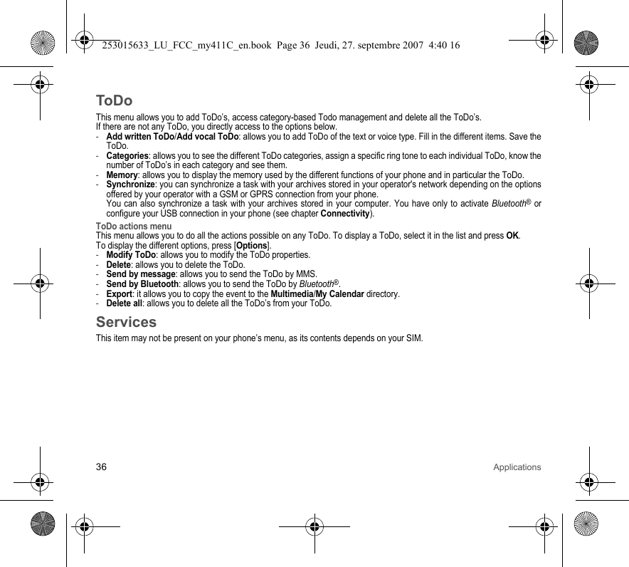 36 ApplicationsToDoThis menu allows you to add ToDo’s, access category-based Todo management and delete all the ToDo’s.If there are not any ToDo, you directly access to the options below.-Add written ToDo/Add vocal ToDo: allows you to add ToDo of the text or voice type. Fill in the different items. Save the ToDo.-Categories: allows you to see the different ToDo categories, assign a specific ring tone to each individual ToDo, know the number of ToDo’s in each category and see them.-Memory: allows you to display the memory used by the different functions of your phone and in particular the ToDo.-Synchronize: you can synchronize a task with your archives stored in your operator&apos;s network depending on the options offered by your operator with a GSM or GPRS connection from your phone. You can also synchronize a task with your archives stored in your computer. You have only to activate Bluetooth® or configure your USB connection in your phone (see chapter Connectivity).ToDo actions menuThis menu allows you to do all the actions possible on any ToDo. To display a ToDo, select it in the list and press OK.To display the different options, press [Options].-Modify ToDo: allows you to modify the ToDo properties.-Delete: allows you to delete the ToDo.-Send by message: allows you to send the ToDo by MMS.-Send by Bluetooth: allows you to send the ToDo by Bluetooth®.-Export: it allows you to copy the event to the Multimedia/My Calendar directory.-Delete all: allows you to delete all the ToDo’s from your ToDo.ServicesThis item may not be present on your phone’s menu, as its contents depends on your SIM.253015633_LU_FCC_my411C_en.book  Page 36  Jeudi, 27. septembre 2007  4:40 16