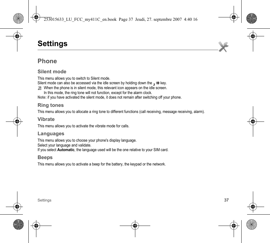 Settings 37SettingsPhoneSilent modeThis menu allows you to switch to Silent mode.Silent mode can also be accessed via the idle screen by holding down the   key.When the phone is in silent mode, this relevant icon appears on the idle screen. In this mode, the ring tone will not function, except for the alarm clock.Note: if you have activated the silent mode, it does not remain after switching off your phone.Ring tonesThis menu allows you to allocate a ring tone to different functions (call receiving, message receiving, alarm).VibrateThis menu allows you to activate the vibrate mode for calls. LanguagesThis menu allows you to choose your phone&apos;s display language.Select your language and validate.If you select Automatic, the language used will be the one relative to your SIM card.BeepsThis menu allows you to activate a beep for the battery, the keypad or the network.253015633_LU_FCC_my411C_en.book  Page 37  Jeudi, 27. septembre 2007  4:40 16