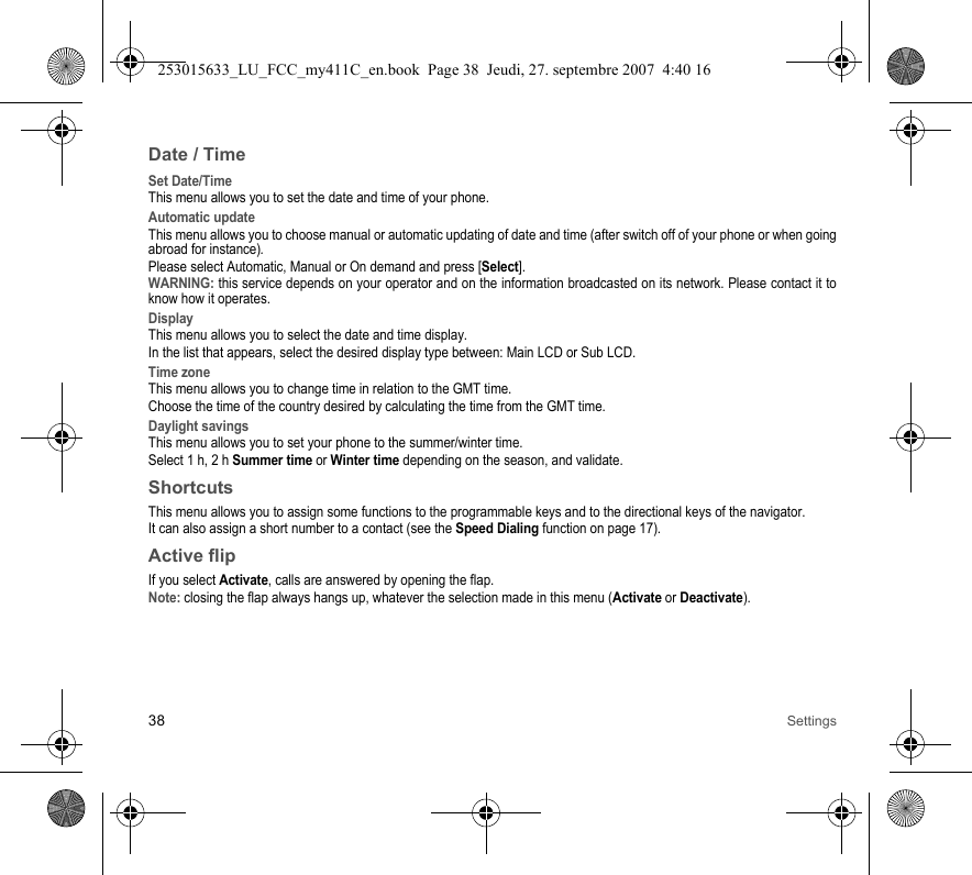 38 SettingsDate / TimeSet Date/TimeThis menu allows you to set the date and time of your phone.Automatic updateThis menu allows you to choose manual or automatic updating of date and time (after switch off of your phone or when going abroad for instance).Please select Automatic, Manual or On demand and press [Select].WARNING: this service depends on your operator and on the information broadcasted on its network. Please contact it to know how it operates.DisplayThis menu allows you to select the date and time display.In the list that appears, select the desired display type between: Main LCD or Sub LCD.Time zoneThis menu allows you to change time in relation to the GMT time.Choose the time of the country desired by calculating the time from the GMT time.Daylight savingsThis menu allows you to set your phone to the summer/winter time.Select 1 h, 2 h Summer time or Winter time depending on the season, and validate.ShortcutsThis menu allows you to assign some functions to the programmable keys and to the directional keys of the navigator.It can also assign a short number to a contact (see the Speed Dialing function on page 17).Active flipIf you select Activate, calls are answered by opening the flap.Note: closing the flap always hangs up, whatever the selection made in this menu (Activate or Deactivate).253015633_LU_FCC_my411C_en.book  Page 38  Jeudi, 27. septembre 2007  4:40 16