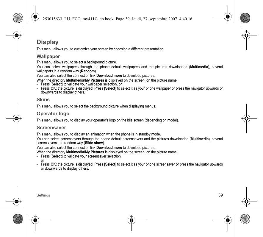 Settings 39DisplayThis menu allows you to customize your screen by choosing a different presentation.WallpaperThis menu allows you to select a background picture.You can select wallpapers through the phone default wallpapers and the pictures downloaded (Multimedia), several wallpapers in a random way (Random). You can also select the connection link Download more to download pictures.When the directory Multimedia/My Pictures is displayed on the screen, on the picture name:-Press [Select] to validate your wallpaper selection, or-Press OK: the picture is displayed. Press [Select] to select it as your phone wallpaper or press the navigator upwards or downwards to display others.SkinsThis menu allows you to select the background picture when displaying menus.Operator logoThis menu allows you to display your operator&apos;s logo on the idle screen (depending on model).ScreensaverThis menu allows you to display an animation when the phone is in standby mode.You can select screensavers through the phone default screensavers and the pictures downloaded (Multimedia), several screensavers in a random way (Slide show). You can also select the connection link Download more to download pictures.When the directory Multimedia/My Pictures is displayed on the screen, on the picture name:-Press [Select] to validate your screensaver selection. or-Press OK: the picture is displayed. Press [Select] to select it as your phone screensaver or press the navigator upwards or downwards to display others.253015633_LU_FCC_my411C_en.book  Page 39  Jeudi, 27. septembre 2007  4:40 16