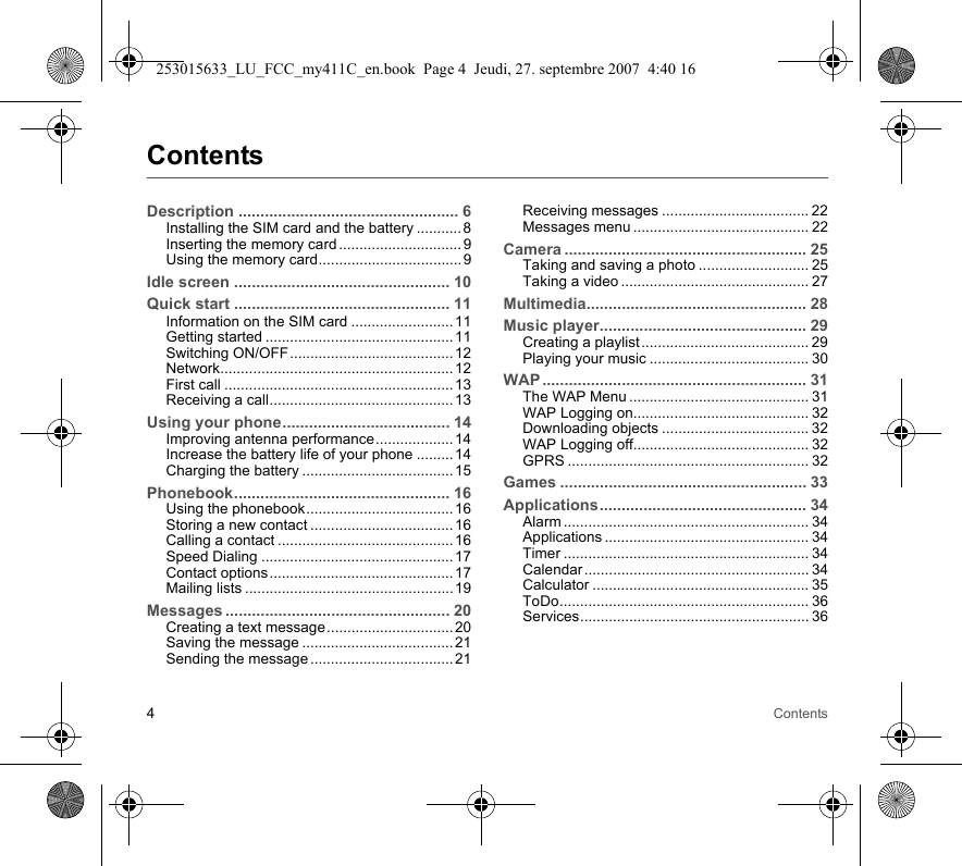 4ContentsContentsDescription .................................................. 6Installing the SIM card and the battery ........... 8Inserting the memory card .............................. 9Using the memory card................................... 9Idle screen ................................................. 10Quick start ................................................. 11Information on the SIM card .........................11Getting started .............................................. 11Switching ON/OFF........................................ 12Network......................................................... 12First call ........................................................13Receiving a call............................................. 13Using your phone...................................... 14Improving antenna performance................... 14Increase the battery life of your phone .........14Charging the battery ..................................... 15Phonebook................................................. 16Using the phonebook.................................... 16Storing a new contact ................................... 16Calling a contact ........................................... 16Speed Dialing ...............................................17Contact options............................................. 17Mailing lists ................................................... 19Messages ................................................... 20Creating a text message............................... 20Saving the message ..................................... 21Sending the message ................................... 21Receiving messages .................................... 22Messages menu ........................................... 22Camera ....................................................... 25Taking and saving a photo ........................... 25Taking a video .............................................. 27Multimedia.................................................. 28Music player............................................... 29Creating a playlist ......................................... 29Playing your music ....................................... 30WAP ............................................................ 31The WAP Menu ............................................ 31WAP Logging on........................................... 32Downloading objects .................................... 32WAP Logging off........................................... 32GPRS ........................................................... 32Games ........................................................ 33Applications............................................... 34Alarm ............................................................ 34Applications .................................................. 34Timer ............................................................ 34Calendar ....................................................... 34Calculator ..................................................... 35ToDo............................................................. 36Services........................................................ 36253015633_LU_FCC_my411C_en.book  Page 4  Jeudi, 27. septembre 2007  4:40 16