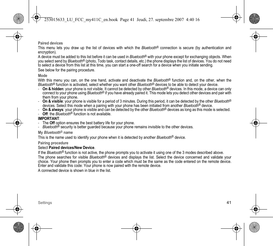 Settings 41Paired devicesThis menu lets you draw up the list of devices with which the Bluetooth® connection is secure (by authentication and encryption).A device must be added to this list before it can be used in Bluetooth® with your phone except for exchanging objects. When you select send by Bluetooth® (photo, Todo task, contact details, etc.) the phone displays the list of devices. You do not need to select a device from this list at this time, you can start a one-off search for a device when you initiate sending.See below for the pairing procedure.ModeWith this menu you can, on the one hand, activate and deactivate the Bluetooth® function and, on the other, when the Bluetooth® function is activated, select whether you want other Bluetooth® devices to be able to detect your device.-On &amp; hidden: your phone is not visible. It cannot be detected by other Bluetooth® devices. In this mode, a device can only connect to your phone using Bluetooth® if you have already paired it. This mode lets you detect other devices and pair with them from your phone.-On &amp; visible: your phone is visible for a period of 3 minutes. During this period, it can be detected by the other Bluetooth®devices. Select this mode when a pairing with your phone has been initiated from another Bluetooth® device.-On &amp; always: your phone is visible and can be detected by the other Bluetooth® devices as long as this mode is selected. -Off: the Bluetooth® function is not available. IMPORTANT:-The Off option ensures the best battery life for your phone.-Bluetooth® security is better guarded because your phone remains invisible to the other devices. My Bluetooth® nameThis is the name used to identify your phone when it is detected by another Bluetooth® device.Pairing procedureSelect Paired devices/New Device.If the Bluetooth® function is not active, the phone prompts you to activate it using one of the 3 modes described above. The phone searches for visible Bluetooth® devices and displays the list. Select the device concerned and validate your choice. Your phone then prompts you to enter a code which must be the same as the code entered on the remote device. Enter and validate this code: Your phone is now paired with the remote device. A connected device is shown in blue in the list.253015633_LU_FCC_my411C_en.book  Page 41  Jeudi, 27. septembre 2007  4:40 16