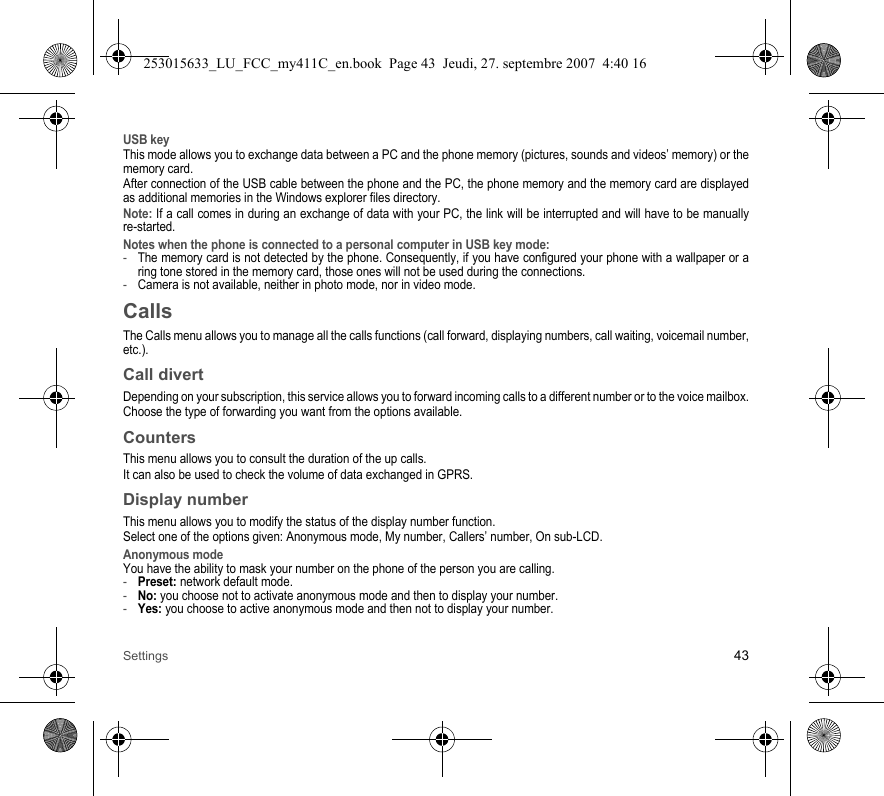 Settings 43USB keyThis mode allows you to exchange data between a PC and the phone memory (pictures, sounds and videos’ memory) or the memory card.After connection of the USB cable between the phone and the PC, the phone memory and the memory card are displayed as additional memories in the Windows explorer files directory.Note: If a call comes in during an exchange of data with your PC, the link will be interrupted and will have to be manually re-started.Notes when the phone is connected to a personal computer in USB key mode: -The memory card is not detected by the phone. Consequently, if you have configured your phone with a wallpaper or a ring tone stored in the memory card, those ones will not be used during the connections.-Camera is not available, neither in photo mode, nor in video mode.CallsThe Calls menu allows you to manage all the calls functions (call forward, displaying numbers, call waiting, voicemail number, etc.).Call divertDepending on your subscription, this service allows you to forward incoming calls to a different number or to the voice mailbox.Choose the type of forwarding you want from the options available.CountersThis menu allows you to consult the duration of the up calls.It can also be used to check the volume of data exchanged in GPRS.Display numberThis menu allows you to modify the status of the display number function.Select one of the options given: Anonymous mode, My number, Callers’ number, On sub-LCD.Anonymous modeYou have the ability to mask your number on the phone of the person you are calling.-Preset: network default mode.-No: you choose not to activate anonymous mode and then to display your number.-Yes: you choose to active anonymous mode and then not to display your number.253015633_LU_FCC_my411C_en.book  Page 43  Jeudi, 27. septembre 2007  4:40 16