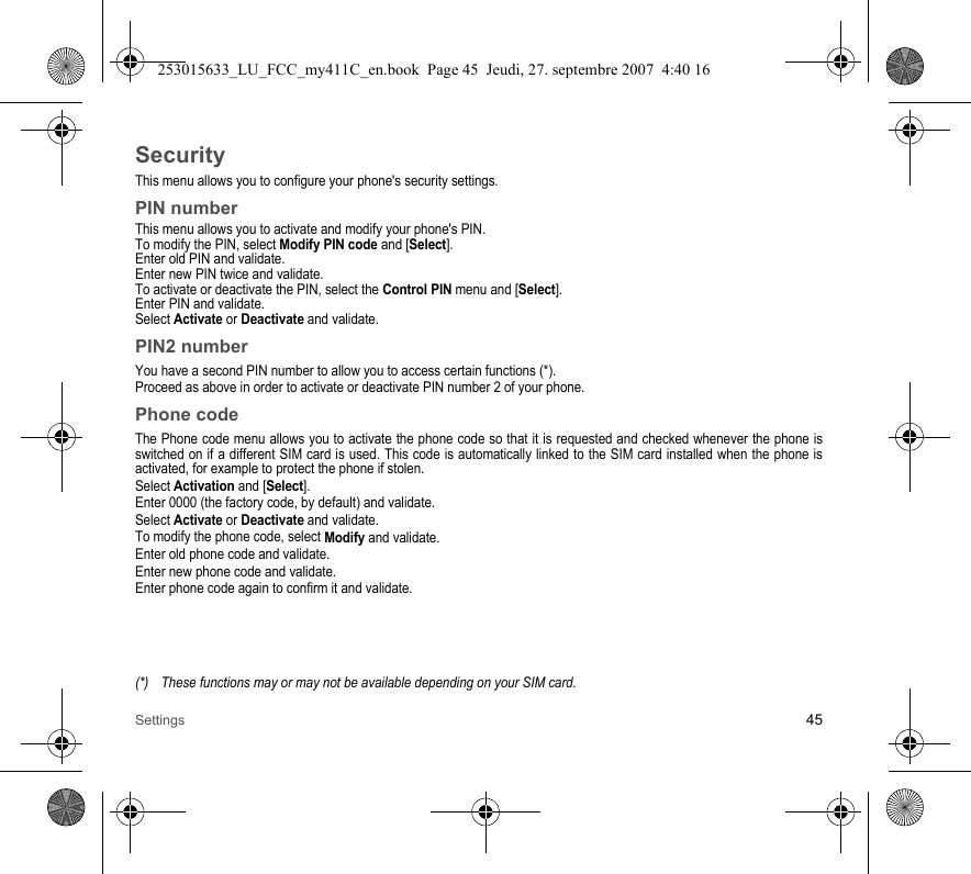 Settings 45SecurityThis menu allows you to configure your phone&apos;s security settings.PIN numberThis menu allows you to activate and modify your phone&apos;s PIN.To modify the PIN, select Modify PIN code and [Select].Enter old PIN and validate.Enter new PIN twice and validate.To activate or deactivate the PIN, select the Control PIN menu and [Select].Enter PIN and validate. Select Activate or Deactivate and validate.PIN2 numberYou have a second PIN number to allow you to access certain functions (*).Proceed as above in order to activate or deactivate PIN number 2 of your phone.Phone codeThe Phone code menu allows you to activate the phone code so that it is requested and checked whenever the phone is switched on if a different SIM card is used. This code is automatically linked to the SIM card installed when the phone is activated, for example to protect the phone if stolen.Select Activation and [Select].Enter 0000 (the factory code, by default) and validate. Select Activate or Deactivate and validate.To modify the phone code, select Modify and validate.Enter old phone code and validate.Enter new phone code and validate.Enter phone code again to confirm it and validate.(*) These functions may or may not be available depending on your SIM card.253015633_LU_FCC_my411C_en.book  Page 45  Jeudi, 27. septembre 2007  4:40 16