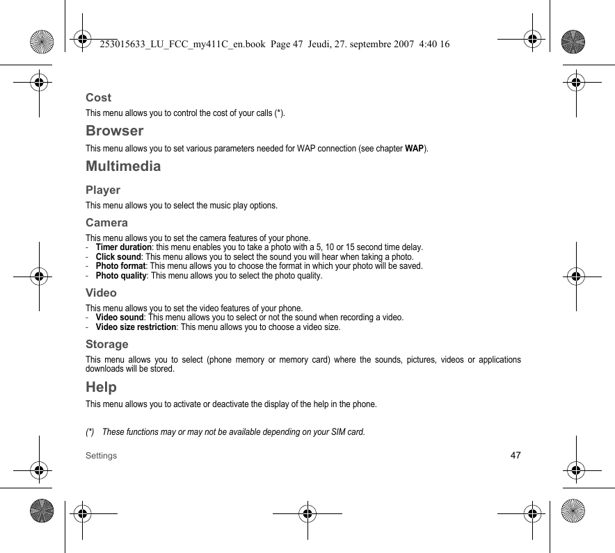 Settings 47CostThis menu allows you to control the cost of your calls (*).BrowserThis menu allows you to set various parameters needed for WAP connection (see chapter WAP).MultimediaPlayerThis menu allows you to select the music play options.CameraThis menu allows you to set the camera features of your phone.-Timer duration: this menu enables you to take a photo with a 5, 10 or 15 second time delay.-Click sound: This menu allows you to select the sound you will hear when taking a photo.-Photo format: This menu allows you to choose the format in which your photo will be saved. -Photo quality: This menu allows you to select the photo quality.VideoThis menu allows you to set the video features of your phone.-Video sound: This menu allows you to select or not the sound when recording a video.-Video size restriction: This menu allows you to choose a video size.StorageThis menu allows you to select (phone memory or memory card) where the sounds, pictures, videos or applications downloads will be stored.HelpThis menu allows you to activate or deactivate the display of the help in the phone.(*) These functions may or may not be available depending on your SIM card.253015633_LU_FCC_my411C_en.book  Page 47  Jeudi, 27. septembre 2007  4:40 16