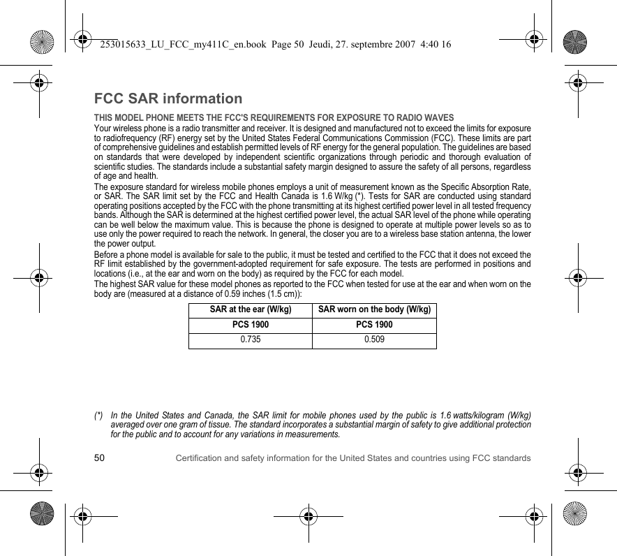 50 Certification and safety information for the United States and countries using FCC standardsFCC SAR informationTHIS MODEL PHONE MEETS THE FCC&apos;S REQUIREMENTS FOR EXPOSURE TO RADIO WAVESYour wireless phone is a radio transmitter and receiver. It is designed and manufactured not to exceed the limits for exposure to radiofrequency (RF) energy set by the United States Federal Communications Commission (FCC). These limits are part of comprehensive guidelines and establish permitted levels of RF energy for the general population. The guidelines are based on standards that were developed by independent scientific organizations through periodic and thorough evaluation of scientific studies. The standards include a substantial safety margin designed to assure the safety of all persons, regardless of age and health.The exposure standard for wireless mobile phones employs a unit of measurement known as the Specific Absorption Rate, or SAR. The SAR limit set by the FCC and Health Canada is 1.6 W/kg (*). Tests for SAR are conducted using standard operating positions accepted by the FCC with the phone transmitting at its highest certified power level in all tested frequency bands. Although the SAR is determined at the highest certified power level, the actual SAR level of the phone while operating can be well below the maximum value. This is because the phone is designed to operate at multiple power levels so as to use only the power required to reach the network. In general, the closer you are to a wireless base station antenna, the lower the power output.Before a phone model is available for sale to the public, it must be tested and certified to the FCC that it does not exceed the RF limit established by the government-adopted requirement for safe exposure. The tests are performed in positions and locations (i.e., at the ear and worn on the body) as required by the FCC for each model.The highest SAR value for these model phones as reported to the FCC when tested for use at the ear and when worn on the body are (measured at a distance of 0.59 inches (1.5 cm)):(*) In the United States and Canada, the SAR limit for mobile phones used by the public is 1.6 watts/kilogram (W/kg) averaged over one gram of tissue. The standard incorporates a substantial margin of safety to give additional protection for the public and to account for any variations in measurements.SAR at the ear (W/kg) SAR worn on the body (W/kg)PCS 1900 PCS 19000.735 0.509253015633_LU_FCC_my411C_en.book  Page 50  Jeudi, 27. septembre 2007  4:40 16