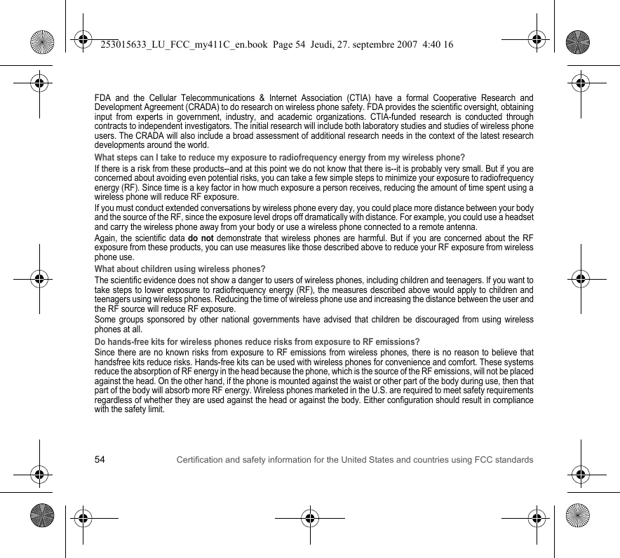 54 Certification and safety information for the United States and countries using FCC standardsFDA and the Cellular Telecommunications &amp; Internet Association (CTIA) have a formal Cooperative Research and Development Agreement (CRADA) to do research on wireless phone safety. FDA provides the scientific oversight, obtaining input from experts in government, industry, and academic organizations. CTIA-funded research is conducted through contracts to independent investigators. The initial research will include both laboratory studies and studies of wireless phone users. The CRADA will also include a broad assessment of additional research needs in the context of the latest research developments around the world.What steps can I take to reduce my exposure to radiofrequency energy from my wireless phone?If there is a risk from these products--and at this point we do not know that there is--it is probably very small. But if you are concerned about avoiding even potential risks, you can take a few simple steps to minimize your exposure to radiofrequency energy (RF). Since time is a key factor in how much exposure a person receives, reducing the amount of time spent using a wireless phone will reduce RF exposure.If you must conduct extended conversations by wireless phone every day, you could place more distance between your body and the source of the RF, since the exposure level drops off dramatically with distance. For example, you could use a headset and carry the wireless phone away from your body or use a wireless phone connected to a remote antenna.Again, the scientific data do not demonstrate that wireless phones are harmful. But if you are concerned about the RF exposure from these products, you can use measures like those described above to reduce your RF exposure from wireless phone use.What about children using wireless phones?The scientific evidence does not show a danger to users of wireless phones, including children and teenagers. If you want to take steps to lower exposure to radiofrequency energy (RF), the measures described above would apply to children and teenagers using wireless phones. Reducing the time of wireless phone use and increasing the distance between the user and the RF source will reduce RF exposure.Some groups sponsored by other national governments have advised that children be discouraged from using wireless phones at all.Do hands-free kits for wireless phones reduce risks from exposure to RF emissions?Since there are no known risks from exposure to RF emissions from wireless phones, there is no reason to believe that handsfree kits reduce risks. Hands-free kits can be used with wireless phones for convenience and comfort. These systems reduce the absorption of RF energy in the head because the phone, which is the source of the RF emissions, will not be placed against the head. On the other hand, if the phone is mounted against the waist or other part of the body during use, then that part of the body will absorb more RF energy. Wireless phones marketed in the U.S. are required to meet safety requirements regardless of whether they are used against the head or against the body. Either configuration should result in compliance with the safety limit.253015633_LU_FCC_my411C_en.book  Page 54  Jeudi, 27. septembre 2007  4:40 16