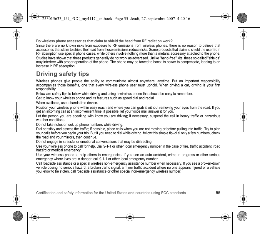 Certification and safety information for the United States and countries using FCC standards 55Do wireless phone accessories that claim to shield the head from RF radiation work?Since there are no known risks from exposure to RF emissions from wireless phones, there is no reason to believe that accessories that claim to shield the head from those emissions reduce risks. Some products that claim to shield the user from RF absorption use special phone cases, while others involve nothing more than a metallic accessory attached to the phone.Studies have shown that these products generally do not work as advertised. Unlike &quot;hand-free&quot; kits, these so-called &quot;shields&quot; may interfere with proper operation of the phone. The phone may be forced to boost its power to compensate, leading to an increase in RF absorption.Driving safety tipsWireless phones give people the ability to communicate almost anywhere, anytime. But an important responsibility accompanies those benefits, one that every wireless phone user must uphold. When driving a car, driving is your first responsibility.Below are safety tips to follow while driving and using a wireless phone that should be easy to remember.Get to know your wireless phone and its features such as speed dial and redial.When available, use a hands free device.Position your wireless phone within easy reach and where you can grab it without removing your eyes from the road. If you get an incoming call at an inconvenient time, if possible, let your voice mail answer it for you.Let the person you are speaking with know you are driving; if necessary, suspend the call in heavy traffic or hazardous weather conditions.Do not take notes or look up phone numbers while driving.Dial sensibly and assess the traffic; if possible, place calls when you are not moving or before pulling into traffic. Try to plan your calls before you begin your trip. But if you need to dial while driving, follow this simple tip--dial only a few numbers, check the road and your mirrors, then continue.Do not engage in stressful or emotional conversations that may be distracting.Use your wireless phone to call for help. Dial 9-1-1 or other local emergency number in the case of fire, traffic accident, road hazard or medical emergency.Use your wireless phone to help others in emergencies. If you see an auto accident, crime in progress or other serious emergency where lives are in danger, call 9-1-1 or other local emergency number.Call roadside assistance or a special wireless non-emergency assistance number when necessary. If you see a broken-down vehicle posing no serious hazard, a broken traffic signal, a minor traffic accident where no one appears injured or a vehicle you know to be stolen, call roadside assistance or other special non-emergency wireless number.253015633_LU_FCC_my411C_en.book  Page 55  Jeudi, 27. septembre 2007  4:40 16