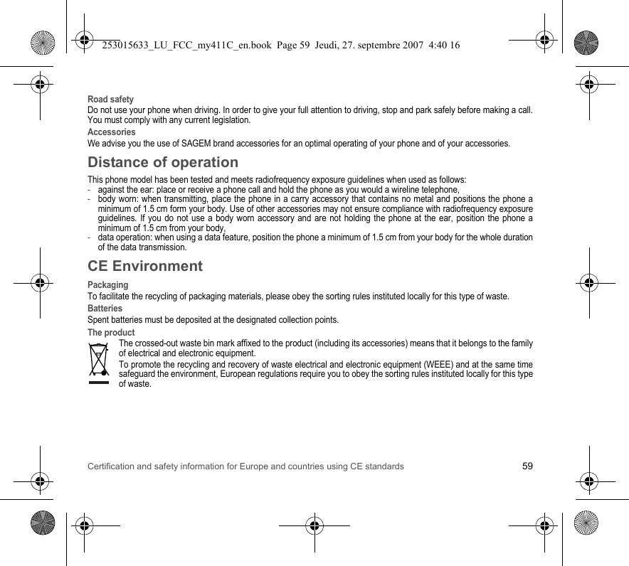 Certification and safety information for Europe and countries using CE standards 59Road safetyDo not use your phone when driving. In order to give your full attention to driving, stop and park safely before making a call. You must comply with any current legislation.AccessoriesWe advise you the use of SAGEM brand accessories for an optimal operating of your phone and of your accessories.Distance of operationThis phone model has been tested and meets radiofrequency exposure guidelines when used as follows:-against the ear: place or receive a phone call and hold the phone as you would a wireline telephone,-body worn: when transmitting, place the phone in a carry accessory that contains no metal and positions the phone a minimum of 1.5 cm form your body. Use of other accessories may not ensure compliance with radiofrequency exposure guidelines. If you do not use a body worn accessory and are not holding the phone at the ear, position the phone a minimum of 1.5 cm from your body,-data operation: when using a data feature, position the phone a minimum of 1.5 cm from your body for the whole duration of the data transmission.CE EnvironmentPackagingTo facilitate the recycling of packaging materials, please obey the sorting rules instituted locally for this type of waste.BatteriesSpent batteries must be deposited at the designated collection points.The productThe crossed-out waste bin mark affixed to the product (including its accessories) means that it belongs to the family of electrical and electronic equipment.To promote the recycling and recovery of waste electrical and electronic equipment (WEEE) and at the same time safeguard the environment, European regulations require you to obey the sorting rules instituted locally for this type of waste.253015633_LU_FCC_my411C_en.book  Page 59  Jeudi, 27. septembre 2007  4:40 16
