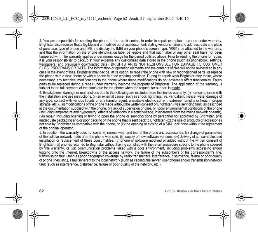62 For Customers in the United States3. You are responsible for sending the phone to the repair center. In order to repair or replace a phone under warranty, Brightstar also requires that a legible and unmodified purchase document, stating vendor&apos;s name and address, date and place of purchase, type of phone and IMEI (to display the IMEI on your phone&apos;s screen, type: *#06#), be attached to the warranty, and that the information on the phone identification label be legible and that such label or any other seal have not been tampered with. The warranty applies under normal usage for the period outlined above. Prior to sending the phone for repair, it is your responsibility to backup at your expense any customized data stored in the phone (such as phonebook, settings, wallpapers, and previously downloaded data). BRIGHTSTAR IS NOT RESPONSIBLE FOR DAMAGE TO CUSTOMER FILES, PROGRAMS OR DATA. The information or operating elements and the contents of files will not be re-installed in any case in the event of loss. Brightstar may decide, at its option, to repair the phone with new or reconditioned parts, or replace the phone with a new phone or with a phone in good working condition. During its repair work Brightstar may make, where necessary, any technical modifications to the phone where these modifications do not adversely affect functionality. Faulty parts to be replaced during a repair under warranty become the property of Brightstar. The application of the warranty is subject to the full payment of the sums due for the phone when the request for support is made. 4. Breakdowns, damage or malfunctions due to the following are excluded from the limited warranty: (i) non-compliance with the installation and use instructions, (ii) an external cause (such as shock, lightning, fire, vandalism, malice, water damage of any type, contact with various liquids or any harmful agent, unsuitable electric current, extreme humidity or heat, improper storage, etc.), (iii) modifications of the phone made without the written consent of Brightstar, (iv) a servicing fault, as described in the documentation supplied with the phone, (v) lack of supervision or care, (vi) poor environmental conditions of the phone (including temperature and hygrometry, effects of variations in electric voltage, interference from the mains network or earth), (vii) repair, including opening or trying to open the phone or servicing done by personnel not approved by Brightstar, (viii) inadequate packaging and/or poor packing of the phone that is sent back to Brightstar, (ix) the use of products or accessories not sold by Brightstar as compatible with the phone, or (x) the opening or closing of a SIM Lock done without the agreement of the original operator.5. In addition, the warranty does not cover: (i) normal wear and tear of the phone and accessories, (ii) change of parameters of the cellular network made after the phone was sold, (iii) supply of new software versions, (iv) delivery of consumables and installation or replacement of these consumables, (v) phone or software modified or added without the written consent of Brightstar, (vi) phones returned to Brightstar without having complied with the return procedure specific to the phone covered by this warranty, or (vii) communication problems linked with a poor environment, including problems accessing and/or logging onto the Internet, breakdowns of the access network, the failure of the subscriber&apos;s or his correspondent&apos;s line, transmission fault (such as poor geographic coverage by radio transmitters, interference, disturbance, failure or poor quality of phone lines, etc.), a fault inherent to the local network (such as cabling, file server, user phone) and/or transmission network fault (such as interference, disturbance, failure or poor quality of the network, etc.).253015633_LU_FCC_my411C_en.book  Page 62  Jeudi, 27. septembre 2007  4:40 16