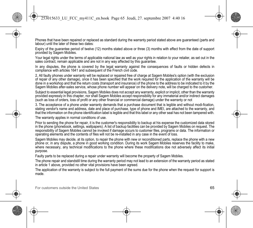 For customers outside the United States 65Phones that have been repaired or replaced as standard during the warranty period stated above are guaranteed (parts and labour) until the later of these two dates:Expiry of the guarantee period of twelve (12) months stated above or three (3) months with effect from the date of support provided by Sagem Mobiles.Your legal rights under the terms of applicable national law as well as your rights in relation to your retailer, as set out in the sales contract, remain applicable and are not in any way affected by this guarantee.In any disputes, the phone is covered by the legal warranty against the consequences of faults or hidden defects in compliance with articles 1641 and subsequent of the French civil code.2. All faulty phones under warranty will be replaced or repaired free of charge at Sagem Mobiles&apos;s option (with the exclusion of repair of any other damage), once it has been specified that the work required for the application of the warranty will be done in a workshop and that the return costs (transport and insurance) of the phone to the address to be indicated to it by the Sagem Mobiles after-sales service, whose phone number will appear on the delivery note, will be charged to the customer.Subject to essential legal provisions, Sagem Mobiles does not accept any warranty, explicit or implicit, other than the warranty provided expressly in this chapter, nor shall Sagem Mobiles accept responsibility for any immaterial and/or indirect damages (such as loss of orders, loss of profit or any other financial or commercial damage) under the warranty or not3. The acceptance of a phone under warranty demands that a purchase document that is legible and without modi-fication, stating vendor&apos;s name and address, date and place of purchase, type of phone and IMEI, are attached to the warranty, and that the information on the phone identification label is legible and that this label or any other seal has not been tampered with.The warranty applies in normal conditions of use.Prior to sending the phone for repair, it is the customer&apos;s responsibility to backup at his expense the customized data stored in the phone (phonebook, settings, wallpapers). A list of backup facilities can be provided by Sagem Mobiles on request. The responsibility of Sagem Mobiles cannot be invoked if damage occurs to customer files, programs or data. The information or operating elements and the contents of files will not be re-installed in any case in the event of loss. Sagem Mobiles may decide, at its option, to repair the phone with new or reconditioned parts, replace the phone with a new phone or, in any dispute, a phone in good working condition. During its work Sagem Mobiles reserves the facility to make, where necessary, any technical modifications to the phone where these modifications doe not adversely affect its initial purpose. Faulty parts to be replaced during a repair under warranty will become the property of Sagem Mobiles.The phone repair and standstill time during the warranty period may not lead to an extension of the warranty period as stated in article 1 above, provided no other vital provisions have been agreed.The application of the warranty is subject to the full payment of the sums due for the phone when the request for support is made.253015633_LU_FCC_my411C_en.book  Page 65  Jeudi, 27. septembre 2007  4:40 16