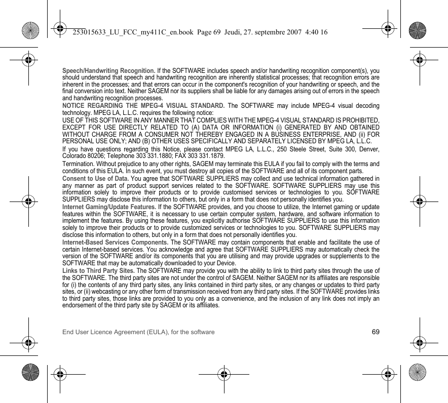 End User Licence Agreement (EULA), for the software 69Speech/Handwriting Recognition. If the SOFTWARE includes speech and/or handwriting recognition component(s), you should understand that speech and handwriting recognition are inherently statistical processes; that recognition errors are inherent in the processes; and that errors can occur in the component&apos;s recognition of your handwriting or speech, and the final conversion into text. Neither SAGEM nor its suppliers shall be liable for any damages arising out of errors in the speech and handwriting recognition processes.NOTICE REGARDING THE MPEG-4 VISUAL STANDARD. The SOFTWARE may include MPEG-4 visual decoding technology. MPEG LA, L.L.C. requires the following notice:USE OF THIS SOFTWARE IN ANY MANNER THAT COMPLIES WITH THE MPEG-4 VISUAL STANDARD IS PROHIBITED, EXCEPT FOR USE DIRECTLY RELATED TO (A) DATA OR INFORMATION (i) GENERATED BY AND OBTAINED WITHOUT CHARGE FROM A CONSUMER NOT THEREBY ENGAGED IN A BUSINESS ENTERPRISE, AND (ii) FOR PERSONAL USE ONLY; AND (B) OTHER USES SPECIFICALLY AND SEPARATELY LICENSED BY MPEG LA, L.L.C.If you have questions regarding this Notice, please contact MPEG LA, L.L.C., 250 Steele Street, Suite 300, Denver, Colorado 80206; Telephone 303 331.1880; FAX 303 331.1879.Termination. Without prejudice to any other rights, SAGEM may terminate this EULA if you fail to comply with the terms and conditions of this EULA. In such event, you must destroy all copies of the SOFTWARE and all of its component parts.Consent to Use of Data. You agree that SOFTWARE SUPPLIERS may collect and use technical information gathered in any manner as part of product support services related to the SOFTWARE. SOFTWARE SUPPLIERS may use this information solely to improve their products or to provide customised services or technologies to you. SOFTWARE SUPPLIERS may disclose this information to others, but only in a form that does not personally identifies you.Internet Gaming/Update Features. If the SOFTWARE provides, and you choose to utilize, the Internet gaming or update features within the SOFTWARE, it is necessary to use certain computer system, hardware, and software information to implement the features. By using these features, you explicitly authorise SOFTWARE SUPPLIERS to use this information solely to improve their products or to provide customized services or technologies to you. SOFTWARE SUPPLIERS may disclose this information to others, but only in a form that does not personally identifies you.Internet-Based Services Components. The SOFTWARE may contain components that enable and facilitate the use of certain Internet-based services. You acknowledge and agree that SOFTWARE SUPPLIERS may automatically check the version of the SOFTWARE and/or its components that you are utilising and may provide upgrades or supplements to the SOFTWARE that may be automatically downloaded to your Device.Links to Third Party Sites. The SOFTWARE may provide you with the ability to link to third party sites through the use of the SOFTWARE. The third party sites are not under the control of SAGEM. Neither SAGEM nor its affiliates are responsible for (i) the contents of any third party sites, any links contained in third party sites, or any changes or updates to third party sites, or (ii) webcasting or any other form of transmission received from any third party sites. If the SOFTWARE provides links to third party sites, those links are provided to you only as a convenience, and the inclusion of any link does not imply an endorsement of the third party site by SAGEM or its affiliates.253015633_LU_FCC_my411C_en.book  Page 69  Jeudi, 27. septembre 2007  4:40 16