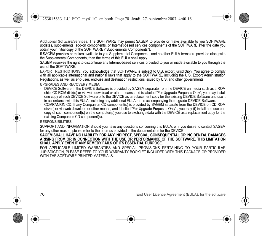 70 End User Licence Agreement (EULA), for the softwareAdditional Software/Services. The SOFTWARE may permit SAGEM to provide or make available to you SOFTWARE updates, supplements, add-on components, or Internet-based services components of the SOFTWARE after the date you obtain your initial copy of the SOFTWARE (&quot;Supplemental Components&quot;).If SAGEM provides or makes available to you Supplemental Components and no other EULA terms are provided along with the Supplemental Components, then the terms of this EULA shall apply.SAGEM reserves the right to discontinue any Internet-based services provided to you or made available to you through the use of the SOFTWARE.EXPORT RESTRICTIONS. You acknowledge that SOFTWARE is subject to U.S. export jurisdiction. You agree to comply with all applicable international and national laws that apply to the SOFTWARE, including the U.S. Export Administration Regulations, as well as end-user, end-use and destination restrictions issued by U.S. and other governments.UPGRADES AND RECOVERY MEDIA-DEVICE Software. If the DEVICE Software is provided by SAGEM separate from the DEVICE on media such as a ROM chip, CD ROM disk(s) or via web download or other means, and is labeled &quot;For Upgrade Purposes Only&quot;, you may install one copy of such DEVICE Software onto the DEVICE as a replacement copy for the existing DEVICE Software and use it in accordance with this EULA, including any additional EULA terms accompanying the upgrade DEVICE Software.-COMPANION CD. If any Companion CD component(s) is provided by SAGEM separate from the DEVICE on CD ROM disk(s) or via web download or other means, and labelled &quot;For Upgrade Purposes Only&quot; , you may (i) install and use one copy of such component(s) on the computer(s) you use to exchange data with the DEVICE as a replacement copy for the existing Companion CD component(s).RESPONSIBILITIESSUPPORT AND INFORMATION Should you have any questions concerning this EULA, or if you desire to contact SAGEM for any other reason, please refer to the address provided in the documentation for the DEVICE.SAGEM SHALL HAVE NO LIABILITY FOR ANY INDIRECT, SPECIAL, CONSEQUENTIAL OR INCIDENTAL DAMAGES ARISING FROM OR IN CONNECTION WITH THE USE OR PERFORMANCE OF THE SOFTWARE. THIS LIMITATION SHALL APPLY EVEN IF ANY REMEDY FAILS OF ITS ESSENTIAL PURPOSE.FOR APPLICABLE LIMITED WARRANTIES AND SPECIAL PROVISIONS PERTAINING TO YOUR PARTICULAR JURISDICTION, PLEASE REFER TO YOUR WARRANTY BOOKLET INCLUDED WITH THIS PACKAGE OR PROVIDED WITH THE SOFTWARE PRINTED MATERIALS.253015633_LU_FCC_my411C_en.book  Page 70  Jeudi, 27. septembre 2007  4:40 16