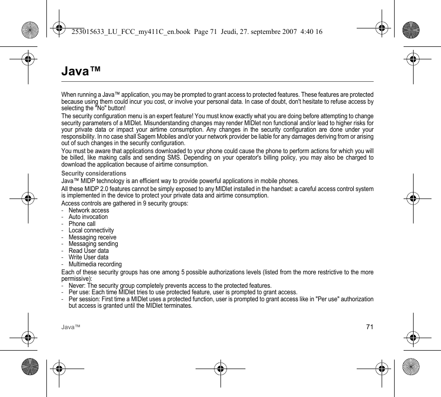 Java™ 71Java™When running a Java™ application, you may be prompted to grant access to protected features. These features are protected because using them could incur you cost, or involve your personal data. In case of doubt, don&apos;t hesitate to refuse access by selecting the &quot;No&quot; button!The security configuration menu is an expert feature! You must know exactly what you are doing before attempting to change security parameters of a MIDlet. Misunderstanding changes may render MIDlet non functional and/or lead to higher risks for your private data or impact your airtime consumption. Any changes in the security configuration are done under your responsibility. In no case shall Sagem Mobiles and/or your network provider be liable for any damages deriving from or arising out of such changes in the security configuration.You must be aware that applications downloaded to your phone could cause the phone to perform actions for which you will be billed, like making calls and sending SMS. Depending on your operator&apos;s billing policy, you may also be charged to download the application because of airtime consumption.Security considerationsJava™ MIDP technology is an efficient way to provide powerful applications in mobile phones.All these MIDP 2.0 features cannot be simply exposed to any MIDlet installed in the handset: a careful access control system is implemented in the device to protect your private data and airtime consumption.Access controls are gathered in 9 security groups:-Network access-Auto invocation-Phone call-Local connectivity-Messaging receive-Messaging sending-Read User data-Write User data-Multimedia recordingEach of these security groups has one among 5 possible authorizations levels (listed from the more restrictive to the more permissive):-Never: The security group completely prevents access to the protected features.-Per use: Each time MIDlet tries to use protected feature, user is prompted to grant access.-Per session: First time a MIDlet uses a protected function, user is prompted to grant access like in &quot;Per use&quot; authorization but access is granted until the MIDlet terminates.253015633_LU_FCC_my411C_en.book  Page 71  Jeudi, 27. septembre 2007  4:40 16