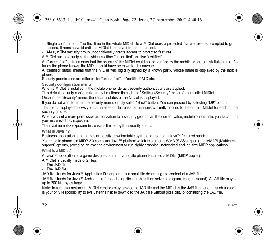 72 Java™-Single confirmation: The first time in the whole MIDlet life a MIDlet uses a protected feature, user is prompted to grant access. It remains valid until the MIDlet is removed from the handset.-Always: The security group unconditionally grants access to protected features.A MIDlet has a security status which is either &quot;uncertified&quot;, or else &quot;certified&quot;.An &quot;uncertified&quot; status means that the source of the MIDlet could not be verified by the mobile phone at installation time. As far as the phone knows, the MIDlet could have been written by anyone.A &quot;certified&quot; status means that the MIDlet was digitally signed by a known party, whose name is displayed by the mobile phone.Security permissions are different for &quot;uncertified&quot; or &quot;certified&quot; MIDlets.Security configuration menuWhen a MIDlet is installed in the mobile phone, default security authorizations are applied. This default security configuration may be altered through the &quot;Settings/Security&quot; menu of an installed MIDlet.Once in the &quot;Security&quot; menu, the security status of the MIDlet is displayed.If you do not want to enter the security menu, simply select &quot;Back&quot; button. You can proceed by selecting &quot;OK&quot; button.The menu displayed allows you to increase or decrease permissions currently applied to the current MIDlet for each of the security groups. When you set a more permissive authorization to a security group than the current value, mobile phone asks you to confirm your increased risk exposure.The maximum risk exposure increase is limited by the security status.What is Java™?Business applications and games are easily downloadable by the end-user on a Java™ featured handset.Your mobile phone is a MIDP 2.0 compliant Java™ platform which implements WMA (SMS support) and MMAPI (Multimedia support) options, providing an exciting environment to run highly graphical, networked and intuitive MIDP applications.What is a MIDlet?A Java™ application or a game designed to run in a mobile phone is named a MIDlet (MIDP applet).A MIDlet is usually made of 2 files:-The JAD file-The JAR fileJAD file stands for Java™ Application Descriptor. It is a small file describing the content of a JAR file.JAR file stands for Java™ Archive. It refers to the application data themselves (program, images, sound). A JAR file may be up to 200 kilo-bytes large.Note: In rare circumstances, MIDlet vendors may provide no JAD file and the MIDlet is the JAR file alone. In such a case it is your only responsibility to evaluate the risk to download the JAR file without possibility of consulting the JAD file.253015633_LU_FCC_my411C_en.book  Page 72  Jeudi, 27. septembre 2007  4:40 16