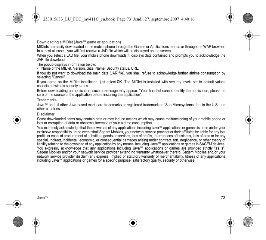 Java™ 73Downloading a MIDlet (Java™ game or application)MIDlets are easily downloaded in the mobile phone through the Games or Applications menus or through the WAP browser. In almost all cases, you will first receive a JAD file which will be displayed on the screen.When you select a JAD file, your mobile phone downloads it, displays data contained and prompts you to acknowledge the JAR file download. The popup displays information below:-Name of the MIDlet, Version, Size, Name, Security status, URL.If you do not want to download the main data (JAR file), you shall refuse to acknowledge further airtime consumption by selecting &quot;Cancel&quot;.If you agree on the MIDlet installation, just select OK. The MIDlet is installed with security levels set to default values associated with its security status.Before downloading an application, such a message may appear: &quot;Your handset cannot identify the application, please be sure of the source of the application before installing the application&quot;.TrademarksJava™ and all other Java-based marks are trademarks or registered trademarks of Sun Microsystems, Inc. in the U.S. and other countries.DisclaimerSome downloaded items may contain data or may induce actions which may cause malfunctioning of your mobile phone or loss or corruption of data or abnormal increase of your airtime consumption.You expressly acknowledge that the download of any applications including Java™ applications or games is done under your exclusive responsibility. In no event shall Sagem Mobiles, your network service provider or their affiliates be liable for any lost profits or costs of procurement of substitute goods or services, loss of profits, interruptions of business, loss of data or for any special, indirect, incidental, economic, or consequential damages arising under contract, tort, negligence, or other theory of liability relating to the download of any application by any means, including  Java™ applications or games in SAGEM devices. You expressly acknowledge that any applications including Java™ applications or games are provided strictly &quot;as is&quot;. Sagem Mobiles and/or your network service provider extend no warranty whatsoever thereto. Sagem Mobiles and/or your network service provider disclaim any express, implied or statutory warranty of merchantability, fitness of any applications including Java™ applications or games for a specific purpose, satisfactory quality, security or otherwise.253015633_LU_FCC_my411C_en.book  Page 73  Jeudi, 27. septembre 2007  4:40 16