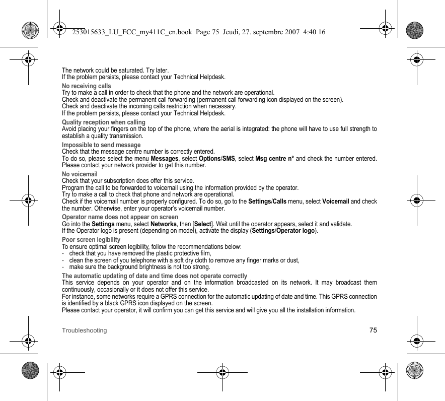 Troubleshooting 75The network could be saturated. Try later.If the problem persists, please contact your Technical Helpdesk.No receiving callsTry to make a call in order to check that the phone and the network are operational. Check and deactivate the permanent call forwarding (permanent call forwarding icon displayed on the screen). Check and deactivate the incoming calls restriction when necessary.If the problem persists, please contact your Technical Helpdesk.Quality reception when callingAvoid placing your fingers on the top of the phone, where the aerial is integrated: the phone will have to use full strength to establish a quality transmission.Impossible to send messageCheck that the message centre number is correctly entered.To do so, please select the menu Messages, select Options/SMS, select Msg centre n° and check the number entered. Please contact your network provider to get this number.No voicemailCheck that your subscription does offer this service.Program the call to be forwarded to voicemail using the information provided by the operator.Try to make a call to check that phone and network are operational.Check if the voicemail number is properly configured. To do so, go to the Settings/Calls menu, select Voicemail and check the number. Otherwise, enter your operator’s voicemail number.Operator name does not appear on screenGo into the Settings menu, select Networks, then [Select]. Wait until the operator appears, select it and validate.If the Operator logo is present (depending on model), activate the display (Settings/Operator logo).Poor screen legibilityTo ensure optimal screen legibility, follow the recommendations below: -check that you have removed the plastic protective film,  -clean the screen of you telephone with a soft dry cloth to remove any finger marks or dust,-make sure the background brightness is not too strong.The automatic updating of date and time does not operate correctlyThis service depends on your operator and on the information broadcasted on its network. It may broadcast them continuously, occasionally or it does not offer this service.For instance, some networks require a GPRS connection for the automatic updating of date and time. This GPRS connection is identified by a black GPRS icon displayed on the screen.Please contact your operator, it will confirm you can get this service and will give you all the installation information.253015633_LU_FCC_my411C_en.book  Page 75  Jeudi, 27. septembre 2007  4:40 16