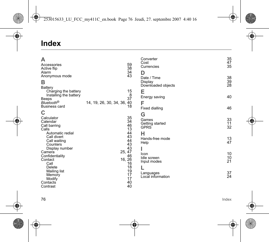 76 IndexIndexAAccessories 59Active flip 38Alarm 34Anonymous mode 43BBatteryCharging the battery 15Installing the battery 8Beeps 37Bluetooth®  14, 19, 26, 30, 34, 36, 40Business card 18CCalculator 35Calendar 34Call barring 46Calls 13Automatic redial 44Call divert 43Call waiting 44Counters 43Display number 43Camera 25, 47Confidentiality 46Contact 16, 26Call 16Delete 18Mailing list 19Memory 17Modify 17Contacts 40Contrast 40Converter 35Cost 47Currencies 35DDate / Time 38Display 39Downloaded objects 28EEnergy saving 40FFixed dialling 46GGames 33Getting started 11GPRS 32HHands-free mode 13Help 47IIcon 10Idle screen 10Input modes 21LLanguages 37Local information 24253015633_LU_FCC_my411C_en.book  Page 76  Jeudi, 27. septembre 2007  4:40 16