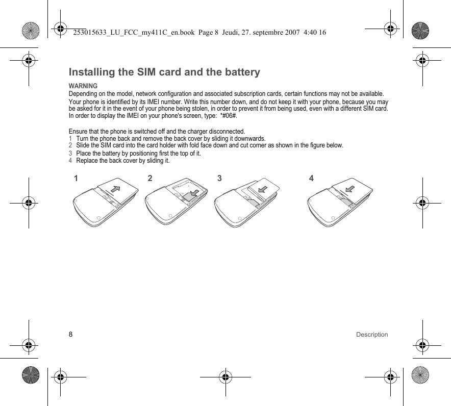 8DescriptionInstalling the SIM card and the batteryWARNINGDepending on the model, network configuration and associated subscription cards, certain functions may not be available.Your phone is identified by its IMEI number. Write this number down, and do not keep it with your phone, because you may be asked for it in the event of your phone being stolen, in order to prevent it from being used, even with a different SIM card. In order to display the IMEI on your phone&apos;s screen, type:  *#06#.Ensure that the phone is switched off and the charger disconnected.1Turn the phone back and remove the back cover by sliding it downwards.2Slide the SIM card into the card holder with fold face down and cut corner as shown in the figure below.3Place the battery by positioning first the top of it.4Replace the back cover by sliding it.2143253015633_LU_FCC_my411C_en.book  Page 8  Jeudi, 27. septembre 2007  4:40 16