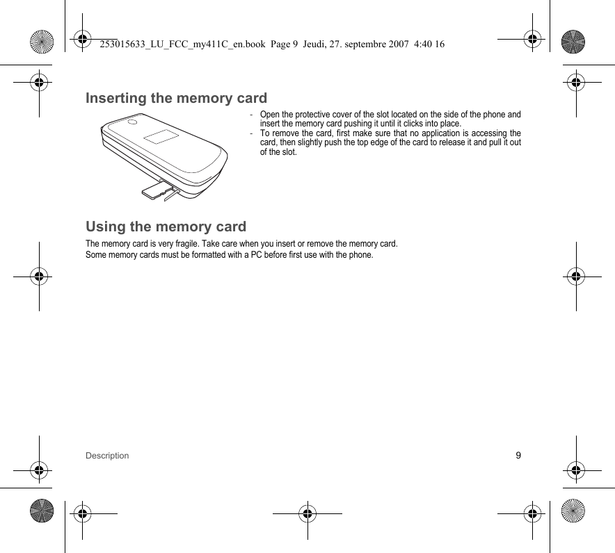 Description 9Inserting the memory card-Open the protective cover of the slot located on the side of the phone and insert the memory card pushing it until it clicks into place. -To remove the card, first make sure that no application is accessing the card, then slightly push the top edge of the card to release it and pull it out of the slot.Using the memory cardThe memory card is very fragile. Take care when you insert or remove the memory card.Some memory cards must be formatted with a PC before first use with the phone.253015633_LU_FCC_my411C_en.book  Page 9  Jeudi, 27. septembre 2007  4:40 16