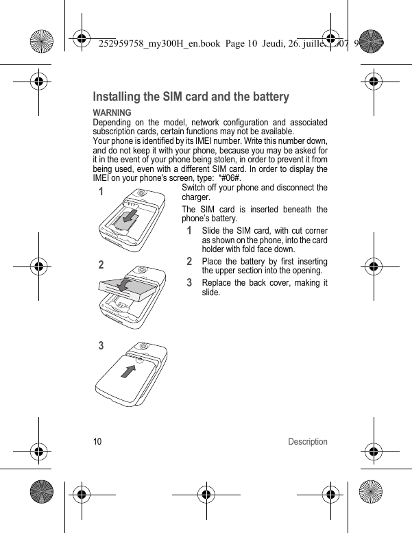10 DescriptionInstalling the SIM card and the batteryWARNINGDepending on the model, network configuration and associated subscription cards, certain functions may not be available.Your phone is identified by its IMEI number. Write this number down, and do not keep it with your phone, because you may be asked for it in the event of your phone being stolen, in order to prevent it from being used, even with a different SIM card. In order to display the IMEI on your phone&apos;s screen, type:  *#06#.Switch off your phone and disconnect the charger.The SIM card is inserted beneath the phone’s battery.Slide the SIM card, with cut corner as shown on the phone, into the card holder with fold face down.Place the battery by first inserting the upper section into the opening.Replace the back cover, making it slide.123123252959758_my300H_en.book  Page 10  Jeudi, 26. juillet 2007  9:03 09