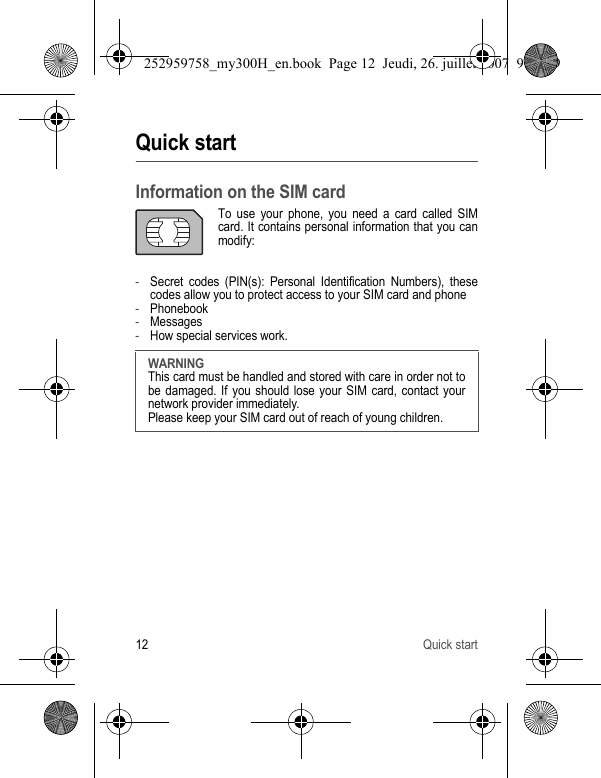 12 Quick startQuick startInformation on the SIM cardTo use your phone, you need a card called SIM card. It contains personal information that you can modify:-Secret codes (PIN(s): Personal Identification Numbers), these codes allow you to protect access to your SIM card and phone-Phonebook-Messages-How special services work.WARNINGThis card must be handled and stored with care in order not to be damaged. If you should lose your SIM card, contact your network provider immediately.Please keep your SIM card out of reach of young children.252959758_my300H_en.book  Page 12  Jeudi, 26. juillet 2007  9:03 09