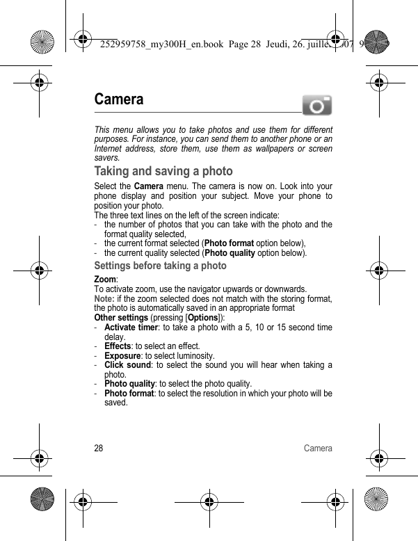 28 CameraCameraThis menu allows you to take photos and use them for different purposes. For instance, you can send them to another phone or an Internet address, store them, use them as wallpapers or screen savers.Taking and saving a photoSelect the Camera menu. The camera is now on. Look into your phone display and position your subject. Move your phone to position your photo.The three text lines on the left of the screen indicate:-the number of photos that you can take with the photo and the format quality selected,-the current format selected (Photo format option below),-the current quality selected (Photo quality option below).Settings before taking a photoZoom:To activate zoom, use the navigator upwards or downwards.Note: if the zoom selected does not match with the storing format, the photo is automatically saved in an appropriate formatOther settings (pressing [Options]):-Activate timer: to take a photo with a 5, 10 or 15 second time delay.-Effects: to select an effect.-Exposure: to select luminosity.-Click sound: to select the sound you will hear when taking a photo.-Photo quality: to select the photo quality.-Photo format: to select the resolution in which your photo will be saved. 252959758_my300H_en.book  Page 28  Jeudi, 26. juillet 2007  9:03 09