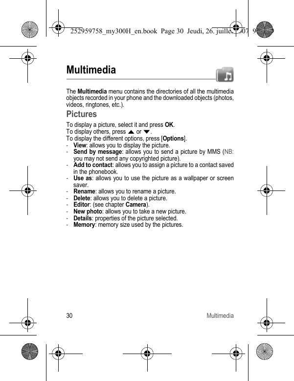 30 MultimediaMultimediaThe Multimedia menu contains the directories of all the multimedia objects recorded in your phone and the downloaded objects (photos, videos, ringtones, etc.). PicturesTo display a picture, select it and press OK.To display others, press S or T.To display the different options, press [Options].-View: allows you to display the picture.-Send by message: allows you to send a picture by MMS (NB:you may not send any copyrighted picture).-Add to contact: allows you to assign a picture to a contact saved in the phonebook.-Use as: allows you to use the picture as a wallpaper or screen saver.-Rename: allows you to rename a picture.-Delete: allows you to delete a picture.-Editor: (see chapter Camera).-New photo: allows you to take a new picture.-Details: properties of the picture selected.-Memory: memory size used by the pictures.252959758_my300H_en.book  Page 30  Jeudi, 26. juillet 2007  9:03 09
