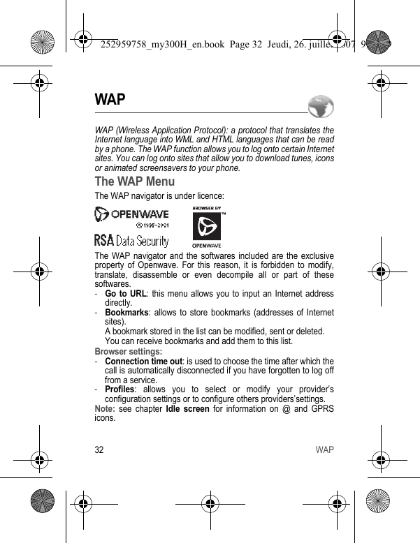 32 WAPWAPWAP (Wireless Application Protocol): a protocol that translates the Internet language into WML and HTML languages that can be read by a phone. The WAP function allows you to log onto certain Internet sites. You can log onto sites that allow you to download tunes, icons or animated screensavers to your phone.The WAP MenuThe WAP navigator is under licence:The WAP navigator and the softwares included are the exclusive property of Openwave. For this reason, it is forbidden to modify, translate, disassemble or even decompile all or part of these softwares.-Go to URL: this menu allows you to input an Internet address directly.-Bookmarks: allows to store bookmarks (addresses of Internet sites). A bookmark stored in the list can be modified, sent or deleted. You can receive bookmarks and add them to this list.Browser settings: -Connection time out: is used to choose the time after which the call is automatically disconnected if you have forgotten to log off from a service.-Profiles: allows you to select or modify your provider’s configuration settings or to configure others providers’settings.Note: see chapter Idle screen for information on @ and GPRS icons.252959758_my300H_en.book  Page 32  Jeudi, 26. juillet 2007  9:03 09