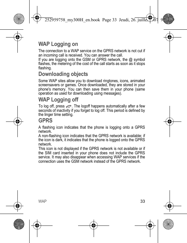 WAP33WAP Logging onThe connection to a WAP service on the GPRS network is not cut if an incoming call is received. You can answer the call.If you are logging onto the GSM or GPRS network, the @ symbol flashes, the metering of the cost of the call starts as soon as it stops flashing.Downloading objectsSome WAP sites allow you to download ringtones, icons, animated screensavers or games. Once downloaded, they are stored in your phone&apos;s memory. You can then save them in your phone (same operation as used for downloading using messages).WAP Logging offTo log off, press  . The logoff happens automatically after a few seconds of inactivity if you forget to log off. This period is defined by the linger time setting.GPRSA flashing icon indicates that the phone is logging onto a GPRS network. A non-flashing icon indicates that the GPRS network is available; if the icon is dark, it indicates that the phone is logged onto the GPRS network.This icon is not displayed if the GPRS network is not available or if the SIM card inserted in your phone does not include the GPRS service. It may also disappear when accessing WAP services if the connection uses the GSM network instead of the GPRS network.252959758_my300H_en.book  Page 33  Jeudi, 26. juillet 2007  9:03 09