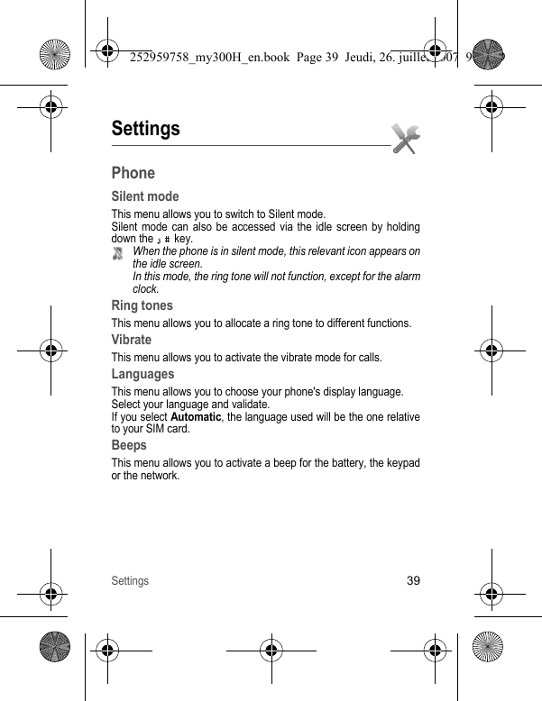 Settings39SettingsPhoneSilent modeThis menu allows you to switch to Silent mode.Silent mode can also be accessed via the idle screen by holding down the   key.When the phone is in silent mode, this relevant icon appears on the idle screen.In this mode, the ring tone will not function, except for the alarm clock.Ring tonesThis menu allows you to allocate a ring tone to different functions.VibrateThis menu allows you to activate the vibrate mode for calls. LanguagesThis menu allows you to choose your phone&apos;s display language.Select your language and validate.If you select Automatic, the language used will be the one relative to your SIM card.BeepsThis menu allows you to activate a beep for the battery, the keypad or the network.252959758_my300H_en.book  Page 39  Jeudi, 26. juillet 2007  9:03 09