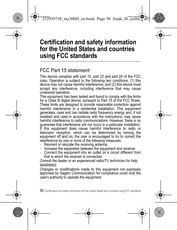 50Certification and safety information for the United States and countries using FCC standardsCertification and safety information for the United States and countries using FCC standardsFCC Part 15 statementThis device complies with part 15, part 22 and part 24 of the FCC rules. Operation is subject to the following two conditions: (1) this device may not cause harmful interference, and (2) this device must accept any interference, including interference that may cause undesired operation.This equipment has been tested and found to comply with the limits for a Class B digital device, pursuant to Part 15 of the FCC Rules. These limits are designed to provide reasonable protection against harmful interference in a residential installation. This equipment generates, uses and can radiate radio frequency energy and, if not installed and used in accordance with the instructions, may cause harmful interference to radio communications. However, there is no guarantee that interference will not occur in a particular installation. If this equipment does cause harmful interference to radio or television reception, which can be determined by turning the equipment off and on, the user is encouraged to try to correct the interference by one or more of the following measures:-Reorient or relocate the receiving antenna.-Increase the separation between the equipment and receiver.-Connect the equipment into an outlet on a circuit different from that to which the receiver is connected.Consult the dealer or an experienced radio/TV technician for help.WARNINGChanges or modifications made to this equipment not expressly approved by Sagem Communication for compliance could void the user&apos;s authority to operate the equipment.252959758_my300H_en.book  Page 50  Jeudi, 26. juillet 2007  9:03 09