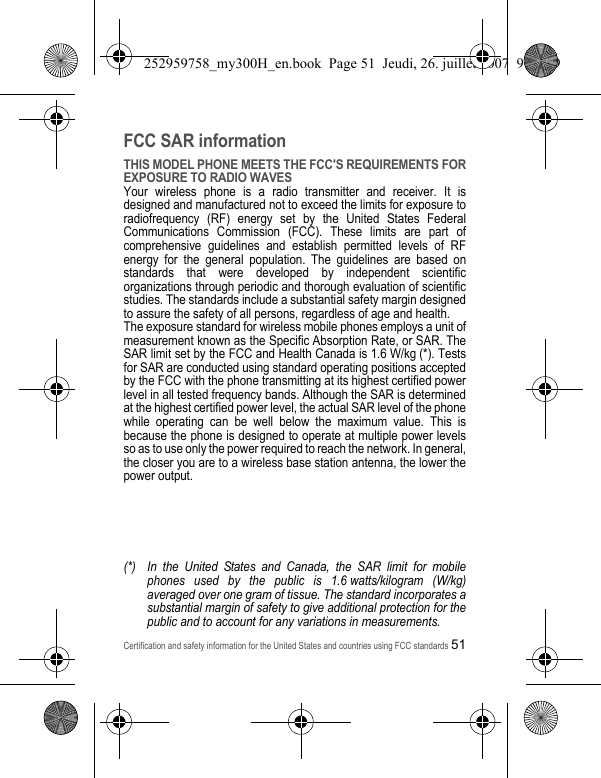Certification and safety information for the United States and countries using FCC standards51FCC SAR informationTHIS MODEL PHONE MEETS THE FCC&apos;S REQUIREMENTS FOR EXPOSURE TO RADIO WAVESYour wireless phone is a radio transmitter and receiver. It is designed and manufactured not to exceed the limits for exposure to radiofrequency (RF) energy set by the United States Federal Communications Commission (FCC). These limits are part of comprehensive guidelines and establish permitted levels of RF energy for the general population. The guidelines are based on standards that were developed by independent scientific organizations through periodic and thorough evaluation of scientific studies. The standards include a substantial safety margin designed to assure the safety of all persons, regardless of age and health.The exposure standard for wireless mobile phones employs a unit of measurement known as the Specific Absorption Rate, or SAR. The SAR limit set by the FCC and Health Canada is 1.6 W/kg (*). Tests for SAR are conducted using standard operating positions accepted by the FCC with the phone transmitting at its highest certified power level in all tested frequency bands. Although the SAR is determined at the highest certified power level, the actual SAR level of the phone while operating can be well below the maximum value. This is because the phone is designed to operate at multiple power levels so as to use only the power required to reach the network. In general, the closer you are to a wireless base station antenna, the lower the power output.(*) In the United States and Canada, the SAR limit for mobile phones used by the public is 1.6 watts/kilogram (W/kg) averaged over one gram of tissue. The standard incorporates a substantial margin of safety to give additional protection for the public and to account for any variations in measurements.252959758_my300H_en.book  Page 51  Jeudi, 26. juillet 2007  9:03 09