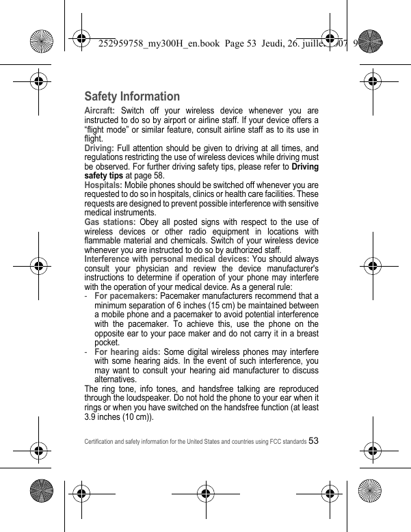 Certification and safety information for the United States and countries using FCC standards53Safety InformationAircraft: Switch off your wireless device whenever you are instructed to do so by airport or airline staff. If your device offers a “flight mode” or similar feature, consult airline staff as to its use in flight.Driving: Full attention should be given to driving at all times, and regulations restricting the use of wireless devices while driving must be observed. For further driving safety tips, please refer to Driving safety tips at page 58.Hospitals: Mobile phones should be switched off whenever you are requested to do so in hospitals, clinics or health care facilities. These requests are designed to prevent possible interference with sensitive medical instruments.Gas stations: Obey all posted signs with respect to the use of wireless devices or other radio equipment in locations with flammable material and chemicals. Switch of your wireless device whenever you are instructed to do so by authorized staff.Interference with personal medical devices: You should always consult your physician and review the device manufacturer&apos;s instructions to determine if operation of your phone may interfere with the operation of your medical device. As a general rule:-For pacemakers: Pacemaker manufacturers recommend that a minimum separation of 6 inches (15 cm) be maintained between a mobile phone and a pacemaker to avoid potential interference with the pacemaker. To achieve this, use the phone on the opposite ear to your pace maker and do not carry it in a breast pocket.-For hearing aids: Some digital wireless phones may interfere with some hearing aids. In the event of such interference, you may want to consult your hearing aid manufacturer to discuss alternatives.The ring tone, info tones, and handsfree talking are reproduced through the loudspeaker. Do not hold the phone to your ear when it rings or when you have switched on the handsfree function (at least 3.9 inches (10 cm)).252959758_my300H_en.book  Page 53  Jeudi, 26. juillet 2007  9:03 09