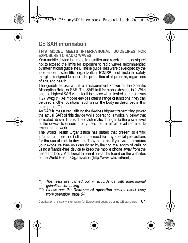Certification and safety information for Europe and countries using CE standards61CE SAR informationTHIS MODEL MEETS INTERNATIONAL GUIDELINES FOR EXPOSURE TO RADIO WAVESYour mobile device is a radio transmitter and receiver. It is designed not to exceed the limits for exposure to radio waves recommended by international guidelines. These guidelines were developed by the independent scientific organization ICNIRP and include safety margins designed to assure the protection of all persons, regardless of age and health.The guidelines use a unit of measurement known as the Specific Absorption Rate, or SAR. The SAR limit for mobile devices is 2 W/kg and the highest SAR value for this device when tested at the ear was 1.27 W/kg (*). As mobile devices offer a range of functions, they can be used in other positions, such as on the body as described in this user guide (**).As SAR is measured utilizing the devices highest transmitting power the actual SAR of this device while operating is typically below that indicated above. This is due to automatic changes to the power level of the device to ensure it only uses the minimum level required to reach the network.The World Health Organization has stated that present scientific information does not indicate the need for any special precautions for the use of mobile devices. They note that if you want to reduce your exposure then you can do so by limiting the length of calls or using a &apos;hands-free&apos; device to keep the mobile phone away from the head and body. Additional Information can be found on the websites of the World Health Organization (http://www.who.int/emf).(*) The tests are carried out in accordance with international guidelines for testing.(**) Please see the Distance of operation section about body worn operation, page 64.252959758_my300H_en.book  Page 61  Jeudi, 26. juillet 2007  9:03 09