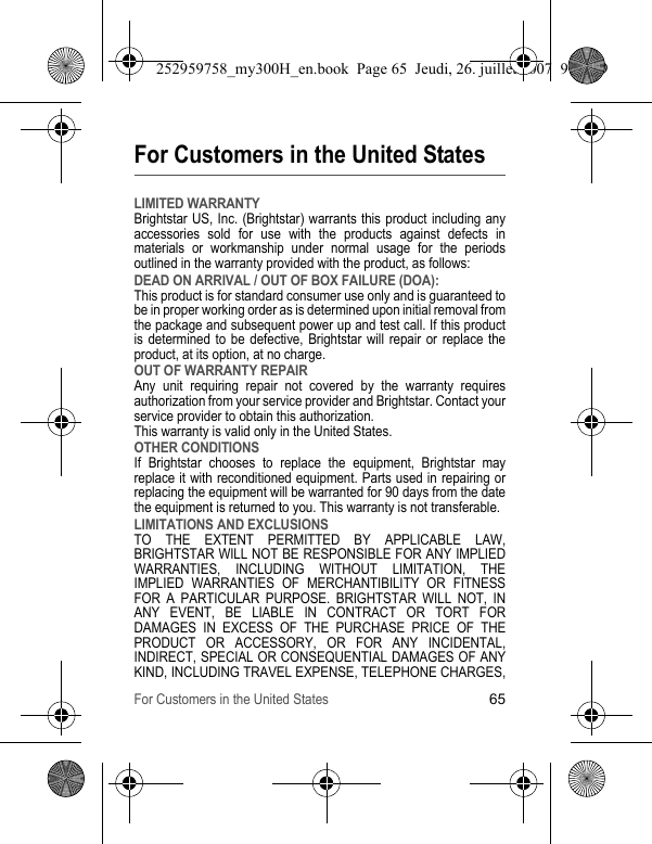 For Customers in the United States65For Customers in the United StatesLIMITED WARRANTYBrightstar US, Inc. (Brightstar) warrants this product including any accessories sold for use with the products against defects in materials or workmanship under normal usage for the periods outlined in the warranty provided with the product, as follows:DEAD ON ARRIVAL / OUT OF BOX FAILURE (DOA):This product is for standard consumer use only and is guaranteed to be in proper working order as is determined upon initial removal from the package and subsequent power up and test call. If this product is determined to be defective, Brightstar will repair or replace the product, at its option, at no charge. OUT OF WARRANTY REPAIRAny unit requiring repair not covered by the warranty requires authorization from your service provider and Brightstar. Contact your service provider to obtain this authorization. This warranty is valid only in the United States.OTHER CONDITIONSIf Brightstar chooses to replace the equipment, Brightstar may replace it with reconditioned equipment. Parts used in repairing or replacing the equipment will be warranted for 90 days from the date the equipment is returned to you. This warranty is not transferable.LIMITATIONS AND EXCLUSIONSTO THE EXTENT PERMITTED BY APPLICABLE LAW, BRIGHTSTAR WILL NOT BE RESPONSIBLE FOR ANY IMPLIED WARRANTIES, INCLUDING WITHOUT LIMITATION, THE IMPLIED WARRANTIES OF MERCHANTIBILITY OR FITNESS FOR A PARTICULAR PURPOSE. BRIGHTSTAR WILL NOT, IN ANY EVENT, BE LIABLE IN CONTRACT OR TORT FOR DAMAGES IN EXCESS OF THE PURCHASE PRICE OF THE PRODUCT OR ACCESSORY, OR FOR ANY INCIDENTAL, INDIRECT, SPECIAL OR CONSEQUENTIAL DAMAGES OF ANY KIND, INCLUDING TRAVEL EXPENSE, TELEPHONE CHARGES, 252959758_my300H_en.book  Page 65  Jeudi, 26. juillet 2007  9:03 09