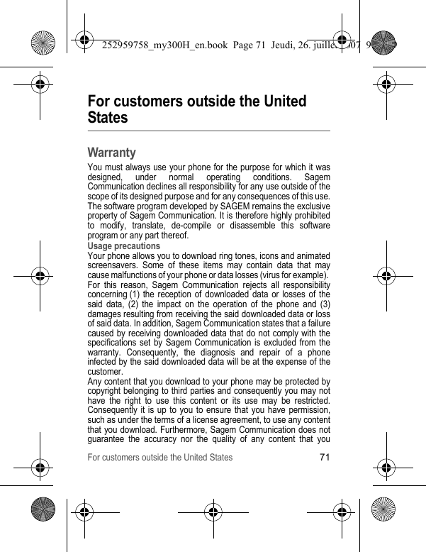 For customers outside the United States71For customers outside the United StatesWarrantyYou must always use your phone for the purpose for which it was designed, under normal operating conditions. Sagem Communication declines all responsibility for any use outside of the scope of its designed purpose and for any consequences of this use.The software program developed by SAGEM remains the exclusive property of Sagem Communication. It is therefore highly prohibited to modify, translate, de-compile or disassemble this software program or any part thereof.Usage precautionsYour phone allows you to download ring tones, icons and animated screensavers. Some of these items may contain data that may cause malfunctions of your phone or data losses (virus for example). For this reason, Sagem Communication rejects all responsibility concerning (1) the reception of downloaded data or losses of the said data, (2) the impact on the operation of the phone and (3) damages resulting from receiving the said downloaded data or loss of said data. In addition, Sagem Communication states that a failure caused by receiving downloaded data that do not comply with the specifications set by Sagem Communication is excluded from the warranty. Consequently, the diagnosis and repair of a phone infected by the said downloaded data will be at the expense of the customer.Any content that you download to your phone may be protected by copyright belonging to third parties and consequently you may not have the right to use this content or its use may be restricted. Consequently it is up to you to ensure that you have permission, such as under the terms of a license agreement, to use any content that you download. Furthermore, Sagem Communication does not guarantee the accuracy nor the quality of any content that you 252959758_my300H_en.book  Page 71  Jeudi, 26. juillet 2007  9:03 09