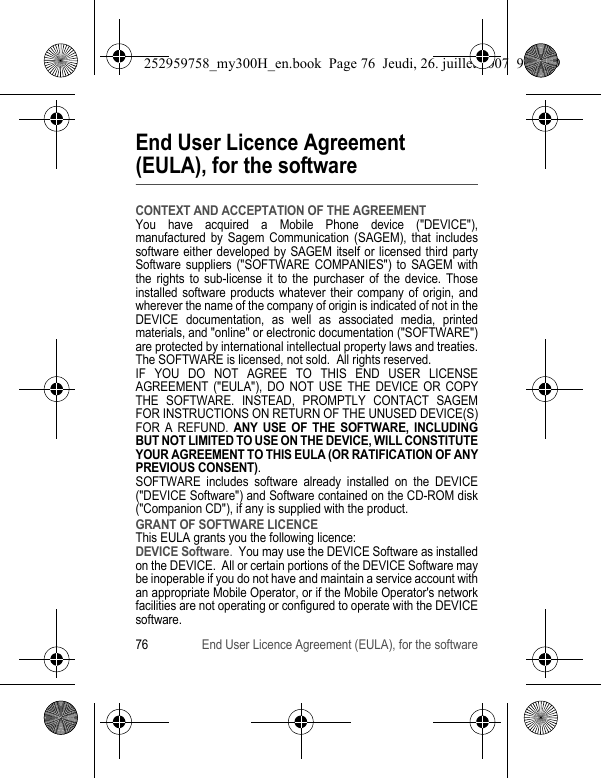 76 End User Licence Agreement (EULA), for the softwareEnd User Licence Agreement (EULA), for the softwareCONTEXT AND ACCEPTATION OF THE AGREEMENTYou have acquired a Mobile Phone device (&quot;DEVICE&quot;), manufactured by Sagem Communication (SAGEM), that includes software either developed by SAGEM itself or licensed third party Software suppliers (&quot;SOFTWARE COMPANIES&quot;) to SAGEM with the rights to sub-license it to the purchaser of the device. Those installed software products whatever their company of origin, and wherever the name of the company of origin is indicated of not in the DEVICE documentation, as well as associated media, printed materials, and &quot;online&quot; or electronic documentation (&quot;SOFTWARE&quot;) are protected by international intellectual property laws and treaties. The SOFTWARE is licensed, not sold.  All rights reserved. IF YOU DO NOT AGREE TO THIS END USER LICENSE AGREEMENT (&quot;EULA&quot;), DO NOT USE THE DEVICE OR COPY THE SOFTWARE. INSTEAD, PROMPTLY CONTACT SAGEM FOR INSTRUCTIONS ON RETURN OF THE UNUSED DEVICE(S) FOR A REFUND. ANY USE OF THE SOFTWARE, INCLUDING BUT NOT LIMITED TO USE ON THE DEVICE, WILL CONSTITUTE YOUR AGREEMENT TO THIS EULA (OR RATIFICATION OF ANY PREVIOUS CONSENT). SOFTWARE includes software already installed on the DEVICE (&quot;DEVICE Software&quot;) and Software contained on the CD-ROM disk (&quot;Companion CD&quot;), if any is supplied with the product.  GRANT OF SOFTWARE LICENCEThis EULA grants you the following licence: DEVICE Software.  You may use the DEVICE Software as installed on the DEVICE.  All or certain portions of the DEVICE Software may be inoperable if you do not have and maintain a service account with an appropriate Mobile Operator, or if the Mobile Operator&apos;s network facilities are not operating or configured to operate with the DEVICE software.252959758_my300H_en.book  Page 76  Jeudi, 26. juillet 2007  9:03 09